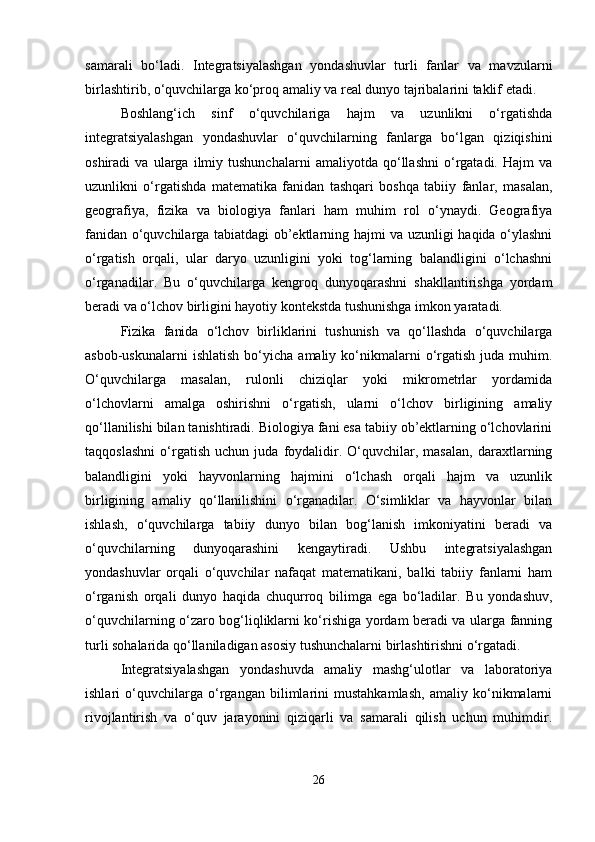 samarali   bo‘ladi.   Integratsiyalashgan   yondashuvlar   turli   fanlar   va   mavzularni
birlashtirib, o‘quvchilarga ko‘proq amaliy va real dunyo tajribalarini taklif etadi.
Boshlang‘ich   sinf   o‘quvchilariga   hajm   va   uzunlikni   o‘rgatishda
integratsiyalashgan   yondashuvlar   o‘quvchilarning   fanlarga   bo‘lgan   qiziqishini
oshiradi   va   ularga   ilmiy   tushunchalarni   amaliyotda   qo‘llashni   o‘rgatadi.   Hajm   va
uzunlikni   o‘rgatishda   matematika   fanidan   tashqari   boshqa   tabiiy   fanlar,   masalan,
geografiya,   fizika   va   biologiya   fanlari   ham   muhim   rol   o‘ynaydi.   Geografiya
fanidan o‘quvchilarga tabiatdagi ob’ektlarning hajmi va uzunligi haqida o‘ylashni
o‘rgatish   orqali,   ular   daryo   uzunligini   yoki   tog‘larning   balandligini   o‘lchashni
o‘rganadilar.   Bu   o‘quvchilarga   kengroq   dunyoqarashni   shakllantirishga   yordam
beradi va o‘lchov birligini hayotiy kontekstda tushunishga imkon yaratadi.
Fizika   fanida   o‘lchov   birliklarini   tushunish   va   qo‘llashda   o‘quvchilarga
asbob-uskunalarni  ishlatish  bo‘yicha  amaliy  ko‘nikmalarni  o‘rgatish   juda  muhim.
O‘quvchilarga   masalan,   rulonli   chiziqlar   yoki   mikrometrlar   yordamida
o‘lchovlarni   amalga   oshirishni   o‘rgatish,   ularni   o‘lchov   birligining   amaliy
qo‘llanilishi bilan tanishtiradi. Biologiya fani esa tabiiy ob’ektlarning o‘lchovlarini
taqqoslashni   o‘rgatish   uchun   juda   foydalidir.   O‘quvchilar,   masalan,   daraxtlarning
balandligini   yoki   hayvonlarning   hajmini   o‘lchash   orqali   hajm   va   uzunlik
birligining   amaliy   qo‘llanilishini   o‘rganadilar.   O‘simliklar   va   hayvonlar   bilan
ishlash,   o‘quvchilarga   tabiiy   dunyo   bilan   bog‘lanish   imkoniyatini   beradi   va
o‘quvchilarning   dunyoqarashini   kengaytiradi.   Ushbu   integratsiyalashgan
yondashuvlar   orqali   o‘quvchilar   nafaqat   matematikani,   balki   tabiiy   fanlarni   ham
o‘rganish   orqali   dunyo   haqida   chuqurroq   bilimga   ega   bo‘ladilar.   Bu   yondashuv,
o‘quvchilarning o‘zaro bog‘liqliklarni ko‘rishiga yordam beradi va ularga fanning
turli sohalarida qo‘llaniladigan asosiy tushunchalarni birlashtirishni o‘rgatadi.
Integratsiyalashgan   yondashuvda   amaliy   mashg‘ulotlar   va   laboratoriya
ishlari   o‘quvchilarga   o‘rgangan   bilimlarini   mustahkamlash,   amaliy   ko‘nikmalarni
rivojlantirish   va   o‘quv   jarayonini   qiziqarli   va   samarali   qilish   uchun   muhimdir.
26 