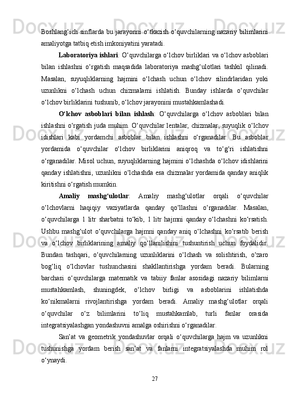 Boshlang‘ich   sinflarda   bu   jarayonni   o‘tkazish   o‘quvchilarning   nazariy   bilimlarini
amaliyotga tatbiq etish imkoniyatini yaratadi.
Laboratoriya ishlari : O‘quvchilarga o‘lchov birliklari va o‘lchov asboblari
bilan   ishlashni   o‘rgatish   maqsadida   laboratoriya   mashg‘ulotlari   tashkil   qilinadi.
Masalan,   suyuqliklarning   hajmini   o‘lchash   uchun   o‘lchov   silindrlaridan   yoki
uzunlikni   o‘lchash   uchun   chizmalarni   ishlatish.   Bunday   ishlarda   o‘quvchilar
o‘lchov birliklarini tushunib, o‘lchov jarayonini mustahkamlashadi.
O‘lchov   asboblari   bilan   ishlash :   O‘quvchilarga   o‘lchov   asboblari   bilan
ishlashni  o‘rgatish juda muhim.   O‘quvchilar lentalar, chizmalar, suyuqlik o‘lchov
idishlari   kabi   yordamchi   asboblar   bilan   ishlashni   o‘rganadilar.   Bu   asboblar
yordamida   o‘quvchilar   o‘lchov   birliklarini   aniqroq   va   to‘g‘ri   ishlatishni
o‘rganadilar. Misol  uchun, suyuqliklarning hajmini  o‘lchashda  o‘lchov idishlarini
qanday   ishlatishni,   uzunlikni   o‘lchashda   esa   chizmalar   yordamida  qanday   aniqlik
kiritishni o‘rgatish mumkin.
Amaliy   mashg‘ulotlar :   Amaliy   mashg‘ulotlar   orqali   o‘quvchilar
o‘lchovlarni   haqiqiy   vaziyatlarda   qanday   qo‘llashni   o‘rganadilar.   Masalan,
o‘quvchilarga   1   litr   sharbatni   to‘kib,   1   litr   hajmni   qanday   o‘lchashni   ko‘rsatish.
Ushbu   mashg‘ulot   o‘quvchilarga   hajmni   qanday   aniq   o‘lchashni   ko‘rsatib   berish
va   o‘lchov   birliklarining   amaliy   qo‘llanilishini   tushuntirish   uchun   foydalidir.
Bundan   tashqari,   o‘quvchilarning   uzunliklarini   o‘lchash   va   solishtirish,   o‘zaro
bog‘liq   o‘lchovlar   tushunchasini   shakllantirishga   yordam   beradi.   Bularning
barchasi   o‘quvchilarga   matematik   va   tabiiy   fanlar   asosidagi   nazariy   bilimlarni
mustahkamlash,   shuningdek,   o‘lchov   birligi   va   asboblarini   ishlatishda
ko‘nikmalarni   rivojlantirishga   yordam   beradi.   Amaliy   mashg‘ulotlar   orqali
o‘quvchilar   o‘z   bilimlarini   to‘liq   mustahkamlab,   turli   fanlar   orasida
integratsiyalashgan yondashuvni amalga oshirishni o‘rganadilar.
San’at   va   geometrik   yondashuvlar   orqali   o‘quvchilarga   hajm   va   uzunlikni
tushunishga   yordam   berish   san’at   va   fanlarni   integratsiyalashda   muhim   rol
o‘ynaydi.
27 