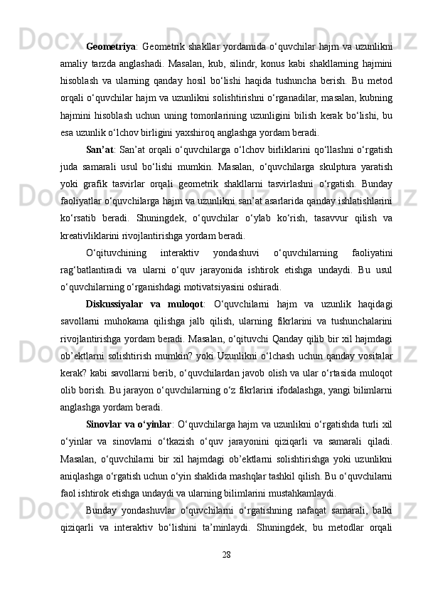 Geometriya :   Geometrik  shakllar   yordamida  o‘quvchilar   hajm   va  uzunlikni
amaliy   tarzda   anglashadi.   Masalan,   kub,   silindr,   konus   kabi   shakllarning   hajmini
hisoblash   va   ularning   qanday   hosil   bo‘lishi   haqida   tushuncha   berish.   Bu   metod
orqali o‘quvchilar hajm va uzunlikni solishtirishni o‘rganadilar, masalan, kubning
hajmini   hisoblash   uchun   uning   tomonlarining   uzunligini   bilish   kerak   bo‘lishi,   bu
esa uzunlik o‘lchov birligini yaxshiroq anglashga yordam beradi.
San’at :  San’at  orqali  o‘quvchilarga o‘lchov  birliklarini   qo‘llashni  o‘rgatish
juda   samarali   usul   bo‘lishi   mumkin.   Masalan,   o‘quvchilarga   skulptura   yaratish
yoki   grafik   tasvirlar   orqali   geometrik   shakllarni   tasvirlashni   o‘rgatish.   Bunday
faoliyatlar o‘quvchilarga hajm va uzunlikni san’at asarlarida qanday ishlatishlarini
ko‘rsatib   beradi.   Shuningdek,   o‘quvchilar   o‘ylab   ko‘rish,   tasavvur   qilish   va
kreativliklarini rivojlantirishga yordam beradi.
O‘qituvchining   interaktiv   yondashuvi   o‘quvchilarning   faoliyatini
rag‘batlantiradi   va   ularni   o‘quv   jarayonida   ishtirok   etishga   undaydi.   Bu   usul
o‘quvchilarning o‘rganishdagi motivatsiyasini oshiradi.
Diskussiyalar   va   muloqot :   O‘quvchilarni   hajm   va   uzunlik   haqidagi
savollarni   muhokama   qilishga   jalb   qilish,   ularning   fikrlarini   va   tushunchalarini
rivojlantirishga yordam beradi. Masalan, o‘qituvchi Qanday qilib bir xil hajmdagi
ob’ektlarni   solishtirish   mumkin?   yoki   Uzunlikni   o‘lchash   uchun   qanday   vositalar
kerak? kabi savollarni berib, o‘quvchilardan javob olish va ular o‘rtasida muloqot
olib borish. Bu jarayon o‘quvchilarning o‘z fikrlarini ifodalashga, yangi bilimlarni
anglashga yordam beradi.
Sinovlar va o‘yinlar : O‘quvchilarga hajm va uzunlikni o‘rgatishda turli xil
o‘yinlar   va   sinovlarni   o‘tkazish   o‘quv   jarayonini   qiziqarli   va   samarali   qiladi.
Masalan,   o‘quvchilarni   bir   xil   hajmdagi   ob’ektlarni   solishtirishga   yoki   uzunlikni
aniqlashga o‘rgatish uchun o‘yin shaklida mashqlar tashkil qilish. Bu o‘quvchilarni
faol ishtirok etishga undaydi va ularning bilimlarini mustahkamlaydi.
Bunday   yondashuvlar   o‘quvchilarni   o‘rgatishning   nafaqat   samarali,   balki
qiziqarli   va   interaktiv   bo‘lishini   ta’minlaydi.   Shuningdek,   bu   metodlar   orqali
28 