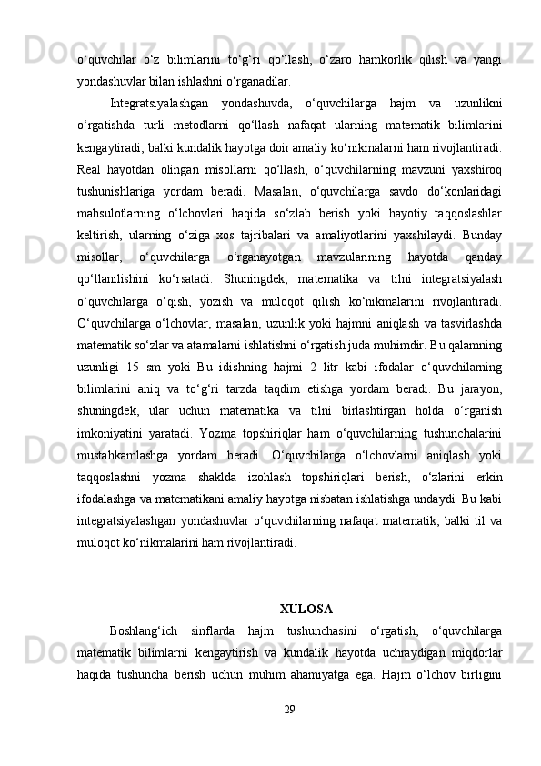 o‘quvchilar   o‘z   bilimlarini   to‘g‘ri   qo‘llash,   o‘zaro   hamkorlik   qilish   va   yangi
yondashuvlar bilan ishlashni o‘rganadilar.
Integratsiyalashgan   yondashuvda,   o‘quvchilarga   hajm   va   uzunlikni
o‘rgatishda   turli   metodlarni   qo‘llash   nafaqat   ularning   matematik   bilimlarini
kengaytiradi, balki kundalik hayotga doir amaliy ko‘nikmalarni ham rivojlantiradi.
Real   hayotdan   olingan   misollarni   qo‘llash,   o‘quvchilarning   mavzuni   yaxshiroq
tushunishlariga   yordam   beradi.   Masalan,   o‘quvchilarga   savdo   do‘konlaridagi
mahsulotlarning   o‘lchovlari   haqida   so‘zlab   berish   yoki   hayotiy   taqqoslashlar
keltirish,   ularning   o‘ziga   xos   tajribalari   va   amaliyotlarini   yaxshilaydi.   Bunday
misollar,   o‘quvchilarga   o‘rganayotgan   mavzularining   hayotda   qanday
qo‘llanilishini   ko‘rsatadi.   Shuningdek,   matematika   va   tilni   integratsiyalash
o‘quvchilarga   o‘qish,   yozish   va   muloqot   qilish   ko‘nikmalarini   rivojlantiradi.
O‘quvchilarga   o‘lchovlar,   masalan,   uzunlik   yoki   hajmni   aniqlash   va   tasvirlashda
matematik so‘zlar va atamalarni ishlatishni o‘rgatish juda muhimdir. Bu qalamning
uzunligi   15   sm   yoki   Bu   idishning   hajmi   2   litr   kabi   ifodalar   o‘quvchilarning
bilimlarini   aniq   va   to‘g‘ri   tarzda   taqdim   etishga   yordam   beradi.   Bu   jarayon,
shuningdek,   ular   uchun   matematika   va   tilni   birlashtirgan   holda   o‘rganish
imkoniyatini   yaratadi.   Yozma   topshiriqlar   ham   o‘quvchilarning   tushunchalarini
mustahkamlashga   yordam   beradi.   O‘quvchilarga   o‘lchovlarni   aniqlash   yoki
taqqoslashni   yozma   shaklda   izohlash   topshiriqlari   berish,   o‘zlarini   erkin
ifodalashga va matematikani amaliy hayotga nisbatan ishlatishga undaydi. Bu kabi
integratsiyalashgan   yondashuvlar   o‘quvchilarning   nafaqat   matematik,   balki   til   va
muloqot ko‘nikmalarini ham rivojlantiradi.
XULOSA
Boshlang‘ich   sinflarda   hajm   tushunchasini   o‘rgatish,   o‘quvchilarga
matematik   bilimlarni   kengaytirish   va   kundalik   hayotda   uchraydigan   miqdorlar
haqida   tushuncha   berish   uchun   muhim   ahamiyatga   ega.   Hajm   o‘lchov   birligini
29 