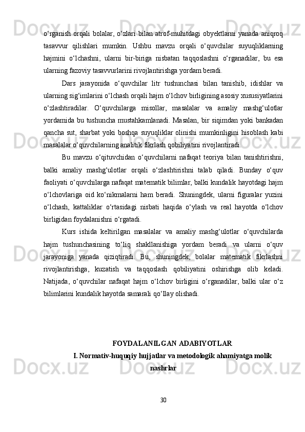 o‘rganish   orqali   bolalar,   o‘zlari   bilan   atrof-muhitdagi   obyektlarni   yanada   aniqroq
tasavvur   qilishlari   mumkin.   Ushbu   mavzu   orqali   o‘quvchilar   suyuqliklarning
hajmini   o‘lchashni,   ularni   bir-biriga   nisbatan   taqqoslashni   o‘rganadilar,   bu   esa
ularning fazoviy tasavvurlarini rivojlantirishga yordam beradi.
Dars   jarayonida   o‘quvchilar   litr   tushunchasi   bilan   tanishib,   idishlar   va
ularning sig‘imlarini o‘lchash orqali hajm o‘lchov birligining asosiy xususiyatlarini
o‘zlashtiradilar.   O‘quvchilarga   misollar,   masalalar   va   amaliy   mashg‘ulotlar
yordamida bu tushuncha  mustahkamlanadi.  Masalan,  bir siqimdan yoki  bankadan
qancha  sut,   sharbat  yoki   boshqa   suyuqliklar   olinishi   mumkinligini  hisoblash  kabi
masalalar o‘quvchilarning analitik fikrlash qobiliyatini rivojlantiradi.
Bu   mavzu   o‘qituvchidan   o‘quvchilarni   nafaqat   teoriya   bilan   tanishtirishni,
balki   amaliy   mashg‘ulotlar   orqali   o‘zlashtirishni   talab   qiladi.   Bunday   o‘quv
faoliyati o‘quvchilarga nafaqat matematik bilimlar, balki kundalik hayotdagi hajm
o‘lchovlariga   oid   ko‘nikmalarni   ham   beradi.   Shuningdek,   ularni   figuralar   yuzini
o‘lchash,   kattaliklar   o‘rtasidagi   nisbati   haqida   o‘ylash   va   real   hayotda   o‘lchov
birligidan foydalanishni o‘rgatadi.
Kurs   ishida   keltirilgan   masalalar   va   amaliy   mashg‘ulotlar   o‘quvchilarda
hajm   tushunchasining   to‘liq   shakllanishiga   yordam   beradi   va   ularni   o‘quv
jarayoniga   yanada   qiziqtiradi.   Bu,   shuningdek,   bolalar   matematik   fikrlashni
rivojlantirishga,   kuzatish   va   taqqoslash   qobiliyatini   oshirishga   olib   keladi.
Natijada,   o‘quvchilar   nafaqat   hajm   o‘lchov   birligini   o‘rganadilar,   balki   ular   o‘z
bilimlarini kundalik hayotda samarali qo‘llay olishadi.
FOYDALANILGAN ADABIYOTLAR
I. Normativ-huquqiy hujjatlar va metodologik ahamiyatga molik
nashrlar
30 
