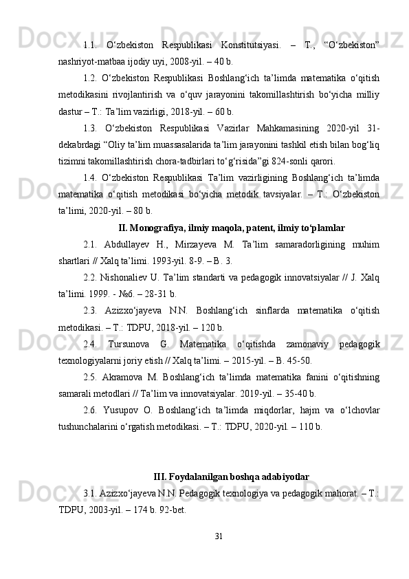 1.1.   O‘zbekiston   Respublikasi   Konstitutsiyasi.   –   T.,   “O‘zbekiston”
nashriyot-matbaa ijodiy uyi, 2008-yil. – 40 b.
1.2.   O‘zbekiston   Respublikasi   Boshlang‘ich   ta’limda   matematika   o‘qitish
metodikasini   rivojlantirish   va   o‘quv   jarayonini   takomillashtirish   bo‘yicha   milliy
dastur – T.: Ta’lim vazirligi, 2018-yil. – 60 b.
1.3.   O‘zbekiston   Respublikasi   Vazirlar   Mahkamasining   2020-yil   31-
dekabrdagi “Oliy ta’lim muassasalarida ta’lim jarayonini tashkil etish bilan bog‘liq
tizimni takomillashtirish chora-tadbirlari to‘g‘risida”gi 824-sonli qarori.
1.4.   O‘zbekiston   Respublikasi   Ta’lim   vazirligining   Boshlang‘ich   ta’limda
matematika   o‘qitish   metodikasi   bo‘yicha   metodik   tavsiyalar.   –   T.:   O‘zbekiston
ta’limi, 2020-yil. – 80 b.
II. Monografiya, ilmiy maqola, patent, ilmiy to‘plamlar
2.1.   Abdullayev   H.,   Mirzayeva   M.   Ta’lim   samaradorligining   muhim
shartlari // Xalq ta’limi. 1993-yil. 8-9. – B. 3.
2.2. Nishonaliev U. Ta’lim  standarti va pedagogik innovatsiyalar //  J. Xalq
ta’limi. 1999. - №6. – 28-31 b.
2.3.   Azizxo‘jayeva   N.N.   Boshlang‘ich   sinflarda   matematika   o‘qitish
metodikasi. – T.: TDPU, 2018-yil. – 120 b.
2.4.   Tursunova   G.   Matematika   o‘qitishda   zamonaviy   pedagogik
texnologiyalarni joriy etish // Xalq ta’limi. – 2015-yil. – B. 45-50.
2.5.   Akramova   M.   Boshlang‘ich   ta’limda   matematika   fanini   o‘qitishning
samarali metodlari // Ta’lim va innovatsiyalar. 2019-yil. – 35-40 b.
2.6.   Yusupov   O.   Boshlang‘ich   ta’limda   miqdorlar,   hajm   va   o‘lchovlar
tushunchalarini o‘rgatish metodikasi. – T.: TDPU, 2020-yil. – 110 b.
III. Foydalanilgan boshqa adabiyotlar
3.1. Azizxo‘jayeva N.N. Pedagogik texnologiya va pedagogik mahorat. – T.:
TDPU, 2003-yil. – 174 b. 92-bet.
31 