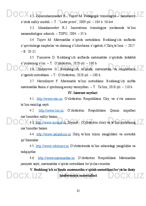 3.2.   Ziyomuhammadov   B.,   Tojiev   M.   Pedagogik   texnologiya   –   zamonaviy
o‘zbek milliy modeli. – T.: “Lider press”, 2009-yil. – 104 b. 56-bet.
3.3.   Ishmuhamedov   R.J.   Innovatsion   texnologiya   yordamida   ta’lim
samaradorligini oshirish. – TDPU, 2004. – 35 b.
3.4.   Tojiev   M.   Matematika   o‘qitish   metodikasi:   Boshlang‘ich   sinflarda
o‘quvchilarga miqdorlar va ularning o‘lchovlarini o‘rgatish // Xalq ta’limi. – 2017.
– B. 28-32.
3.5.   Yunusova   D.   Boshlang‘ich   sinflarda   matematika   o‘qitishda   didaktik
o‘yinlarning o‘rni. – T.: O‘zbekiston, 2020-yil. – 160 b.
3.6.   Xodjayeva   G.   Boshlang‘ich   ta’limda   matematika   va   miqdorlarni
o‘rgatish metodikasi. – T.: O‘zbekiston, 2020-yil. – 180 b.
3.7.   Narzullayev   F.   Matematik   ta’lim   metodikasi:   Boshlang‘ich   sinfda
matematika fanini o‘qitishning asosiy tamoyillari. – T.: Ta’lim, 2018-yil. – 210 b.
IV. Internet saytlari
4.1.   http://www.edu.uz   O‘zbekiston   Respublikasi   Oliy   va   o‘rta   maxsus
ta’lim vazirligi sayti.
4.2.   http://www.lex.uz   O‘zbekiston   Respublikasi   Qonun   xujjatlari
ma’lumotlari milliy bazasi.
4.3.  http://www.ziyonet.uz  Ziyonet - O‘zbekiston ilmiy va ta’lim portalining
ma’lumotlar bazasi.
4.4.   http://www.xalqtalimi.uz   Xalq   ta’limi   tizimi   yangiliklari   va   metodik
qo‘llanmalar.
4.5.   http://www.edutimes.uz   O‘zbekistonda ta’lim sohasidagi  yangiliklar va
tadqiqotlar.
4.6.   http://www.matematika.uz   O‘zbekiston   Respublikasi   Matematika
jamiyati sayti, matematika o‘qitish metodikasi bo‘yicha resurslar.
V. Boshlang‘ich ta’limda matematika o‘qitish metodikasi bo‘yicha ilmiy
konferensiya materiallari
32 