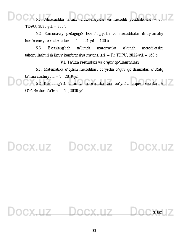 5.1.   Matematika   ta’limi:   Innovatsiyalar   va   metodik   yondashuvlar   –   T.:
TDPU, 2020-yil. – 200 b.
5.2.   Zamonaviy   pedagogik   texnologiyalar   va   metodikalar   ilmiy-amaliy
konferensiyasi materiallari. – T.: 2021-yil. – 120 b.
5.3.   Boshlang‘ich   ta’limda   matematika   o‘qitish   metodikasini
takomillashtirish ilmiy konferensiya materiallari. – T.: TDPU, 2022-yil. – 160 b.
VI. Ta’lim resurslari va o‘quv qo‘llanmalari
6.1.   Matematika   o‘qitish   metodikasi   bo‘yicha   o‘quv   qo‘llanmalari   //   Xalq
ta’limi nashriyoti. – T.: 2019-yil.
6.2.   Boshlang‘ich   ta’limda   matematika   fani   bo‘yicha   o‘quv   resurslari   //
O‘zbekiston Ta’limi. – T., 2020-yil.
_________________________________________________________ ta’lim
33 