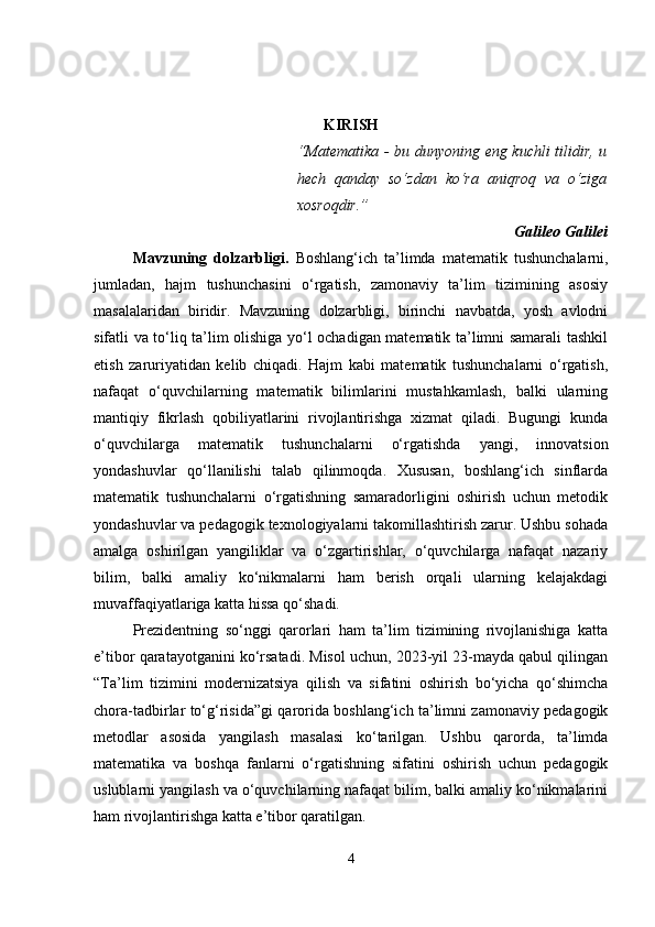 KIRISH
“Matematika - bu dunyoning eng kuchli tilidir, u
hech   qanday   so‘zdan   ko‘ra   aniqroq   va   o‘ziga
xosroqdir.”
Galileo Galilei
Mavzuning   dolzarbligi .   Boshlang‘ich   ta’limda   matematik   tushunchalarni,
jumladan,   hajm   tushunchasini   o‘rgatish,   zamonaviy   ta’lim   tizimining   asosiy
masalalaridan   biridir.   Mavzuning   dolzarbligi,   birinchi   navbatda,   yosh   avlodni
sifatli va to‘liq ta’lim olishiga yo‘l ochadigan matematik ta’limni samarali tashkil
etish   zaruriyatidan   kelib   chiqadi.   Hajm   kabi   matematik   tushunchalarni   o‘rgatish,
nafaqat   o‘quvchilarning   matematik   bilimlarini   mustahkamlash,   balki   ularning
mantiqiy   fikrlash   qobiliyatlarini   rivojlantirishga   xizmat   qiladi.   Bugungi   kunda
o‘quvchilarga   matematik   tushunchalarni   o‘rgatishda   yangi,   innovatsion
yondashuvlar   qo‘llanilishi   talab   qilinmoqda.   Xususan,   boshlang‘ich   sinflarda
matematik   tushunchalarni   o‘rgatishning   samaradorligini   oshirish   uchun   metodik
yondashuvlar va pedagogik texnologiyalarni takomillashtirish zarur. Ushbu sohada
amalga   oshirilgan   yangiliklar   va   o‘zgartirishlar,   o‘quvchilarga   nafaqat   nazariy
bilim,   balki   amaliy   ko‘nikmalarni   ham   berish   orqali   ularning   kelajakdagi
muvaffaqiyatlariga katta hissa qo‘shadi.
Prezidentning   so‘nggi   qarorlari   ham   ta’lim   tizimining   rivojlanishiga   katta
e’tibor qaratayotganini ko‘rsatadi. Misol uchun, 2023-yil 23-mayda qabul qilingan
“Ta’lim   tizimini   modernizatsiya   qilish   va   sifatini   oshirish   bo‘yicha   qo‘shimcha
chora-tadbirlar to‘g‘risida”gi qarorida boshlang‘ich ta’limni zamonaviy pedagogik
metodlar   asosida   yangilash   masalasi   ko‘tarilgan.   Ushbu   qarorda,   ta’limda
matematika   va   boshqa   fanlarni   o‘rgatishning   sifatini   oshirish   uchun   pedagogik
uslublarni yangilash va o‘quvchilarning nafaqat bilim, balki amaliy ko‘nikmalarini
ham rivojlantirishga katta e’tibor qaratilgan.
4 