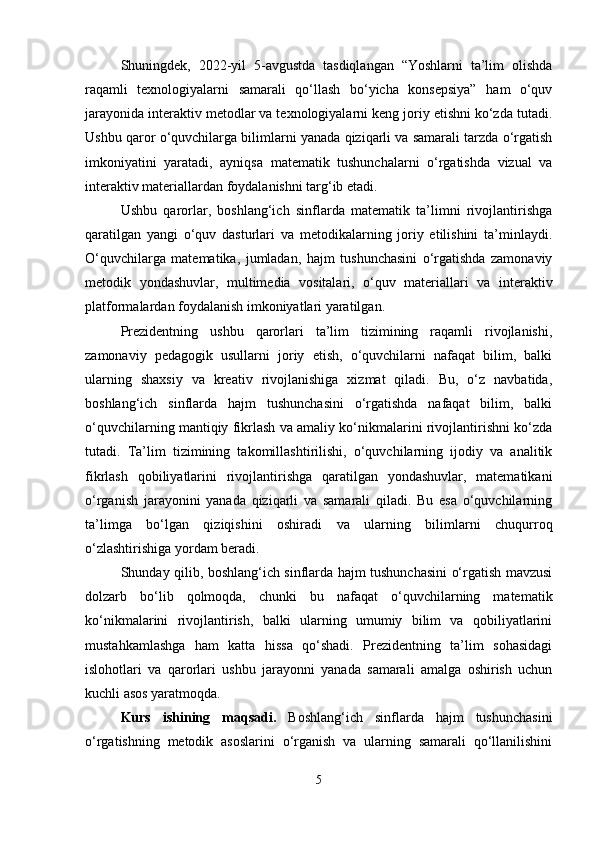 Shuningdek,   2022-yil   5-avgustda   tasdiqlangan   “Yoshlarni   ta’lim   olishda
raqamli   texnologiyalarni   samarali   qo‘llash   bo‘yicha   konsepsiya”   ham   o‘quv
jarayonida interaktiv metodlar va texnologiyalarni keng joriy etishni ko‘zda tutadi.
Ushbu qaror o‘quvchilarga bilimlarni yanada qiziqarli va samarali tarzda o‘rgatish
imkoniyatini   yaratadi,   ayniqsa   matematik   tushunchalarni   o‘rgatishda   vizual   va
interaktiv materiallardan foydalanishni targ‘ib etadi.
Ushbu   qarorlar,   boshlang‘ich   sinflarda   matematik   ta’limni   rivojlantirishga
qaratilgan   yangi   o‘quv   dasturlari   va   metodikalarning   joriy   etilishini   ta’minlaydi.
O‘quvchilarga   matematika,   jumladan,   hajm   tushunchasini   o‘rgatishda   zamonaviy
metodik   yondashuvlar,   multimedia   vositalari,   o‘quv   materiallari   va   interaktiv
platformalardan foydalanish imkoniyatlari yaratilgan.
Prezidentning   ushbu   qarorlari   ta’lim   tizimining   raqamli   rivojlanishi,
zamonaviy   pedagogik   usullarni   joriy   etish,   o‘quvchilarni   nafaqat   bilim,   balki
ularning   shaxsiy   va   kreativ   rivojlanishiga   xizmat   qiladi.   Bu,   o‘z   navbatida,
boshlang‘ich   sinflarda   hajm   tushunchasini   o‘rgatishda   nafaqat   bilim,   balki
o‘quvchilarning mantiqiy fikrlash va amaliy ko‘nikmalarini rivojlantirishni ko‘zda
tutadi.   Ta’lim   tizimining   takomillashtirilishi,   o‘quvchilarning   ijodiy   va   analitik
fikrlash   qobiliyatlarini   rivojlantirishga   qaratilgan   yondashuvlar,   matematikani
o‘rganish   jarayonini   yanada   qiziqarli   va   samarali   qiladi.   Bu   esa   o‘quvchilarning
ta’limga   bo‘lgan   qiziqishini   oshiradi   va   ularning   bilimlarni   chuqurroq
o‘zlashtirishiga yordam beradi.
Shunday qilib, boshlang‘ich sinflarda hajm tushunchasini o‘rgatish mavzusi
dolzarb   bo‘lib   qolmoqda,   chunki   bu   nafaqat   o‘quvchilarning   matematik
ko‘nikmalarini   rivojlantirish,   balki   ularning   umumiy   bilim   va   qobiliyatlarini
mustahkamlashga   ham   katta   hissa   qo‘shadi.   Prezidentning   ta’lim   sohasidagi
islohotlari   va   qarorlari   ushbu   jarayonni   yanada   samarali   amalga   oshirish   uchun
kuchli asos yaratmoqda.
Kurs   ishining   maqsadi.   Boshlang‘ich   sinflarda   hajm   tushunchasini
o‘rgatishning   metodik   asoslarini   o‘rganish   va   ularning   samarali   qo‘llanilishini
5 