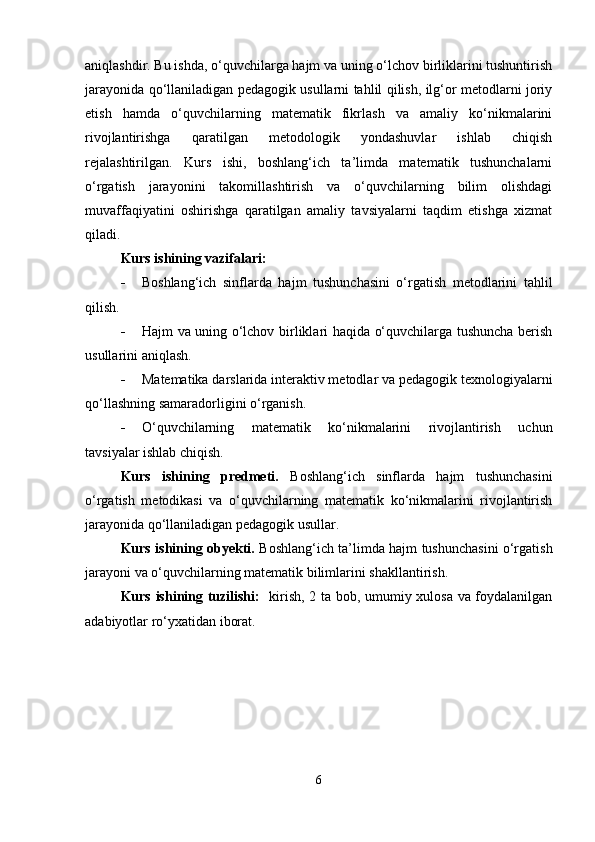 aniqlashdir. Bu ishda, o‘quvchilarga hajm va uning o‘lchov birliklarini tushuntirish
jarayonida qo‘llaniladigan pedagogik usullarni tahlil qilish, ilg‘or metodlarni joriy
etish   hamda   o‘quvchilarning   matematik   fikrlash   va   amaliy   ko‘nikmalarini
rivojlantirishga   qaratilgan   metodologik   yondashuvlar   ishlab   chiqish
rejalashtirilgan.   Kurs   ishi,   boshlang‘ich   ta’limda   matematik   tushunchalarni
o‘rgatish   jarayonini   takomillashtirish   va   o‘quvchilarning   bilim   olishdagi
muvaffaqiyatini   oshirishga   qaratilgan   amaliy   tavsiyalarni   taqdim   etishga   xizmat
qiladi.
Kurs ishining vazifalari:
 Boshlang‘ich   sinflarda   hajm   tushunchasini   o‘rgatish   metodlarini   tahlil
qilish.
 Hajm va uning o‘lchov birliklari haqida o‘quvchilarga tushuncha berish
usullarini aniqlash.
 Matematika darslarida interaktiv metodlar va pedagogik texnologiyalarni
qo‘llashning samaradorligini o‘rganish.
 O‘quvchilarning   matematik   ko‘nikmalarini   rivojlantirish   uchun
tavsiyalar ishlab chiqish.
Kurs   ishining   predmeti.   Boshlang‘ich   sinflarda   hajm   tushunchasini
o‘rgatish   metodikasi   va   o‘quvchilarning   matematik   ko‘nikmalarini   rivojlantirish
jarayonida qo‘llaniladigan pedagogik usullar.
Kurs ishining obyekti.   Boshlang‘ich ta’limda hajm tushunchasini o‘rgatish
jarayoni va o‘quvchilarning matematik bilimlarini shakllantirish.
Kurs ishining tuzilishi:    kirish, 2 ta bob, umumiy xulosa va foydalanilgan
adabiyotlar ro‘yxatidan iborat.
6 
