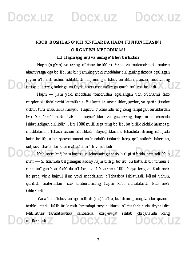 I-BOB.  BOSHLANG‘ICH SINFLARDA HAJM TUSHUNCHASINI
O‘RGATISH METODIKASI
1.1.   Hajm (sig‘im) va uning o‘lchov birliklari
Hajm   (sig‘im)   va   uning   o‘lchov   birliklari   fizika   va   matematikada   muhim
ahamiyatga ega bo‘lib, har bir jismning yoki moddalar birligining fazoda egallagan
joyini  o‘lchash  uchun  ishlatiladi.   Hajmning o‘lchov birliklari,  asosan,   moddaning
turiga, ularning holatiga va foydalanish maqsadlariga qarab turlicha bo‘ladi.
Hajm   —   jism   yoki   moddalar   tomonidan   egallangan   uch   o‘lchamli   fazo
miqdorini ifodalovchi kattalikdir. Bu kattalik suyuqliklar, gazlar, va qattiq jismlar
uchun turli shakllarda mavjud. Hajmni o‘lchashda eng keng tarqalgan birliklardan
biri   litr   hisoblanadi.   Litr   —   suyuqliklar   va   gazlarning   hajmini   o‘lchashda
ishlatiladigan birlikdir. 1 litr 1000 millilitrga teng bo‘lib, bu birlik kichik hajmdagi
moddalarni   o‘lchash   uchun   ishlatiladi.   Suyuqliklarni   o‘lchashda   litrning   roli   juda
katta bo‘lib, u bir qancha sanoat  va kundalik ishlarda keng qo‘llaniladi. Masalan,
sut, suv, sharbatlar kabi mahsulotlar litrda sotiladi.
Kub metr (m³) ham hajmni o‘lchashning asosiy birligi sifatida qaraladi. Kub
metr — SI tizimida belgilangan asosiy hajm birligi bo‘lib, bu kattalik bir tomoni 1
metr   bo‘lgan   kub   shaklida   o‘lchanadi.   1   kub   metr   1000   litrga   tengdir.   Kub   metr
ko‘proq   yirik   hajmli   jism   yoki   moddalarni   o‘lchashda   ishlatiladi.   Misol   uchun,
qurilish   materiallari,   suv   omborlarining   hajmi   kabi   masalalarda   kub   metr
ishlatiladi.
Yana bir o‘lchov birligi millilitr (ml) bo‘lib, bu litrning mingdan bir qismini
tashkil   etadi.   Millilitr   kichik   hajmdagi   suyuqliklarni   o‘lchashda   juda   foydalidir.
Millilitrlar   farmatsevtika   sanoatida,   oziq-ovqat   ishlab   chiqarishda   keng
qo‘llaniladi.
7 
