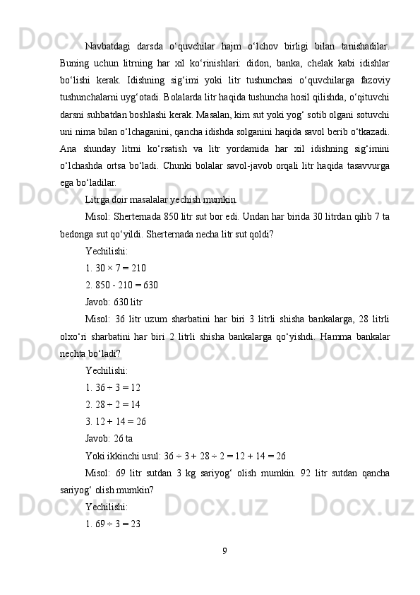 Navbatdagi   darsda   o‘quvchilar   hajm   o‘lchov   birligi   bilan   tanishadilar.
Buning   uchun   litrning   har   xil   ko‘rinishlari:   didon,   banka,   chelak   kabi   idishlar
bo‘lishi   kerak.   Idishning   sig‘imi   yoki   litr   tushunchasi   o‘quvchilarga   fazoviy
tushunchalarni uyg‘otadi. Bolalarda litr haqida tushuncha hosil qilishda, o‘qituvchi
darsni suhbatdan boshlashi kerak. Masalan, kim sut yoki yog‘ sotib olgani sotuvchi
uni nima bilan o‘lchaganini, qancha idishda solganini haqida savol berib o‘tkazadi.
Ana   shunday   litrni   ko‘rsatish   va   litr   yordamida   har   xil   idishning   sig‘imini
o‘lchashda  ortsa bo‘ladi. Chunki  bolalar  savol-javob orqali  litr  haqida  tasavvurga
ega bo‘ladilar.
Litrga doir masalalar yechish mumkin.
Misol: Sherternada 850 litr sut bor edi. Undan har birida 30 litrdan qilib 7 ta
bedonga sut qo‘yildi.  Sherternada necha litr sut qoldi?
Yechilishi:
1. 30 × 7 = 210
2. 850 - 210 = 630
Javob: 630 litr
Misol:   36   litr   uzum   sharbatini   har   biri   3   litrli   shisha   bankalarga,   28   litrli
olxo‘ri   sharbatini   har   biri   2   litrli   shisha   bankalarga   qo‘yishdi.   Hamma   bankalar
nechta bo‘ladi?
Yechilishi:
1. 36 ÷ 3 = 12
2. 28 ÷ 2 = 14
3. 12 + 14 = 26
Javob: 26 ta
Yoki ikkinchi usul:   36 ÷ 3 + 28 ÷ 2 = 12 + 14 = 26
Misol:   69   litr   sutdan   3   kg   sariyog‘   olish   mumkin.   92   litr   sutdan   qancha
sariyog‘ olish mumkin?
Yechilishi:
1. 69 ÷ 3 = 23
9 