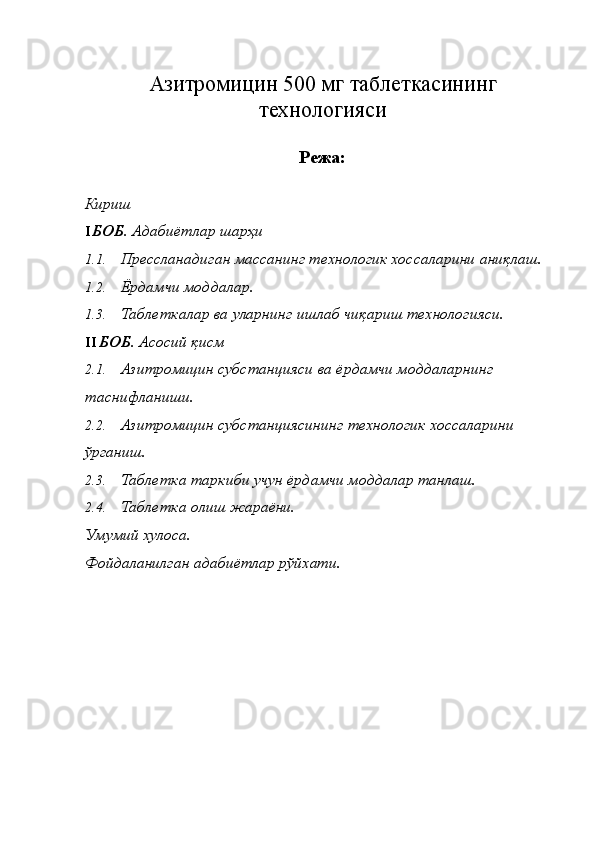 Азитромицин 500 мг таблеткасининг
технологияси
Режа:
Кириш 
I БОБ . Адабиётлар шарҳи 
1.1. Прессланадиган массанинг технологик хоссаларини аниқлаш. 
1.2. Ёрдамчи моддалар. 
1.3. Таблеткалар ва уларнинг ишлаб чиқариш технологияси. 
II БОБ . Асосий қисм 
2.1. Азитромицин субстанцияси ва ёрдамчи моддаларнинг 
таснифланиши. 
2.2. Азитромицин субстанциясининг технологик хоссаларини 
ўрганиш. 
2.3. Таблетка таркиби учун ёрдамчи моддалар танлаш. 
2.4. Таблетка олиш жараёни. 
Умумий хулоса. 
Фойдаланилган адабиётлар рўйхати. 
 
 
 
 
 
 
 
  