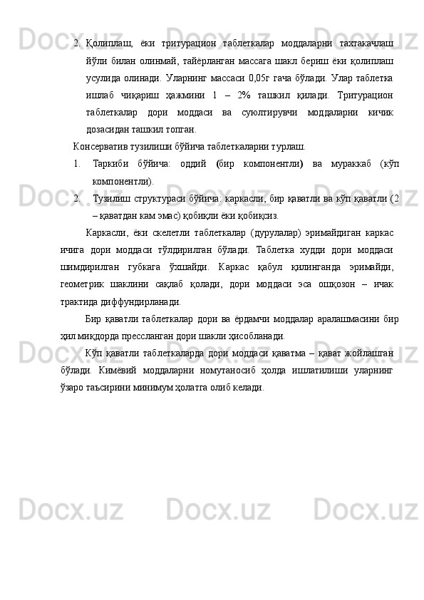  
2. Қолиплаш,   ёки   тритурацион   таблеткалар   моддаларни   тахтакачлаш
йўли   билан   олинмай,   тайёрланган   массага   шакл   бериш   ёки   қолиплаш
усулида   олинади.   Уларнинг   массаси   0,05г   гача   бўлади.   Улар   таблетка
ишлаб   чиқариш   ҳажмини   1   –   2%   ташкил   қилади.   Тритурацион
таблеткалар   дори   моддаси   ва   суюлтирувчи   моддаларни   кичик
дозасидан ташкил топган. 
Консерватив тузилиши бўйича таблеткаларни турлаш. 
1. Таркиби   бўйича:   оддий   ( бир   компонентли )   ва   мураккаб   (кўп
компонентли). 
2. Тузилиш структураси бўйича: каркасли, бир қаватли ва кўп қаватли (2
– қаватдан кам эмас) қобиқли ёки қобиқсиз. 
Каркасли,   ёки   скелетли   таблеткалар   (дурулалар)   эримайдиган   каркас
ичига   дори   моддаси   тўлдирилган   бўлади.   Таблетка   худди   дори   моддаси
шимдирилган   губкага   ўхшайди.   Каркас   қабул   қилинганда   эримайди,
геометрик   шаклини   сақлаб   қолади,   дори   моддаси   эса   ошқозон   –   ичак
трактида диффундирланади. 
Бир   қаватли   таблеткалар   дори   ва   ёрдамчи   моддалар   аралашмасини   бир
ҳил миқдорда прессланган дори шакли ҳисобланади. 
Кўп   қаватли   таблеткаларда   дори   моддаси   қаватма   –   қават   жойлашган
бўлади.   Кимёвий   моддаларни   номутаносиб   ҳолда   ишлатилиши   уларнинг
ўзаро таъсирини минимум ҳолатга олиб келади.  