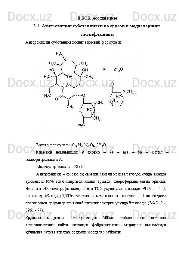  
II БОБ.   Асосий қисм
2.1. Азитромицин субстанцияси ва ёрдамчи моддаларнинг
таснифланиши
Азитромицин субстанциясининг кимёвий формуласи. 
 
 
Брутто формуласи: С
38  Н
72  N
2  O
12  2H
2 O 
Кимёвий   номланиши:   9   деоксо   –   9а   –   аза   –   9а   –   метил   –
гомоэритромицин А. 
Молекуляр массаси: 785,02. 
Азитромицин  –   оқ  ёки   оқ  сарғиш   рангли   кристал   кукун,  сувда   амалда
эримайди,   95%   этил   спиртида   қийин   эрийди,   хлороформда   енгил   эрийди.
Чинлиги. ИК спектрофотометрик ёки ТСХ усулида аниқланади.  Р Н   9,0 – 11,0
оралиғида бўлади, (0,002г субстанция метил спирти ва сувни 1:1 нисбатдаги
аралашмаси ёрдамида эритилиб потенциометрик усулда ўлчанади. (ВФС42 –
2961 - 97). 
Ёрдамчи   моддалар:   “Азитромицин   500мг”   таблеткасини   оптимал
технологиясини   қайта   ишлашда   фойдаланилган,   медицина   амалиётида
қўллашга рухсат этилган ёрдамчи моддалар рўйхати:  