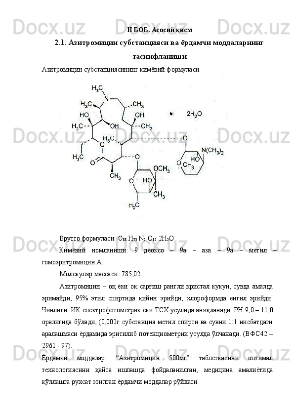 II БОБ.   Асосий қисм
2.1. Азитромицин субстанцияси ва ёрдамчи моддаларнинг
таснифланиши
Азитромицин субстанциясининг кимёвий формуласи. 
 
 
Брутто формуласи: С
38  Н
72  N
2  O
12  2H
2 O 
Кимёвий   номланиши:   9   деоксо   –   9а   –   аза   –   9а   –   метил   –
гомоэритромицин А. 
Молекуляр массаси: 785,02. 
Азитромицин  –   оқ  ёки   оқ  сарғиш   рангли   кристал   кукун,  сувда   амалда
эримайди,   95%   этил   спиртида   қийин   эрийди,   хлороформда   енгил   эрийди.
Чинлиги. ИК спектрофотометрик ёки ТСХ усулида аниқланади.  Р Н   9,0 – 11,0
оралиғида бўлади, (0,002г субстанция метил спирти ва сувни 1:1 нисбатдаги
аралашмаси ёрдамида эритилиб потенциометрик усулда ўлчанади. (ВФС42 –
2961 - 97). 
Ёрдамчи   моддалар:   “Азитромицин   500мг”   таблеткасини   оптимал
технологиясини   қайта   ишлашда   фойдаланилган,   медицина   амалиётида
қўллашга рухсат этилган ёрдамчи моддалар рўйхати: