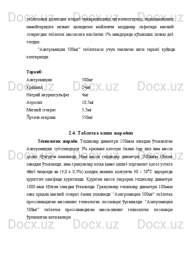  
таблеткани қолипдан итариб чиқарилишини енгиллаштириш, ишқаланишини
камайтиришга   хизмат   қиладиган   мойловчи   моддалар   сифатида   магний
стеаратдан   таблетка   массасига   нисбатан   1%   миқдорида   қўшишни   лозим   деб
топдик. 
  “Азитромицин   500мг”   таблеткаси   учун   танлаган   янги   таркиб   қуйида
келтирилди: 
 
Таркиб: 
Азитромицин      500мг 
Крахмал        24мг 
Натрий лаурилсульфат    4мг 
Аэросил        10,5мг 
Магний стеарат      5,5мг   
Ўртача оғирлик      550мг 
 
2.4. Таблетка олиш жараёни
Технологик   жараён.   Тешиклар   диаметри   150мкм   элакдан   ўтказилган
Азитромицин   субстанцияси   3%   крахмал   клестри   билан   бир   хил   нам   масса
ҳосил   бўлгунча   намланди.   Нам   масса   тешиклар   диаметри   2500мкм   бўлган
элакдан ўтказилди, нам гранулалар юпқа қават қилиб пергамент қоғоз устига
ёйиб   чиқилди   ва   (4,0   ±   0,5%)   қолдиқ   намлик   қолгунча   40   –   50 0
С   ҳароратда
қуритгич   шкафида   қуритилди.   Қуриган   масса   такроран   тешиклар   диаметри
1000 мкм бўлган элакдан ўтказилди. Гранулалар тешиклар диаметри 100мкм
элак орқали магний стеарат билан упаланди. “Азитромицин 500мг” таблетка
прессланадиган   массанинг   технологик   хоссалари   ўрганилди.   “Азитромицин
500мг”   таблетка   прессланадиган   массасининг   технологик   хоссалари
ўрганилган натижалари.  