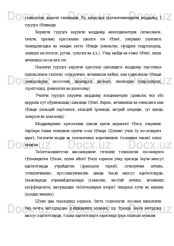  
технологик   жараён   танланади.   Бу   жиҳатдан   тахтакачланадиган   моддалар   3
гуруҳга бўлинади. 
Биринчи   гуруҳга   кирувчи   моддалар   анизодиаметрик   (игнасимон,
таёқча,   призма)   кристаллик   шаклга   эга   бўлиб,   уларнинг   узунлиги
баландлигидан   ва   энидан   катта   бўлади   (анальгин,   эфедрин   гидрохлорид,
салицил кислотаси, рутин, сульгин ва ҳ.к.). Улар майда ва ғовак бўлиб, яхши
зичланиш хоссасига эга. 
Иккинчи   гуруҳга   кирувчи   кристалл   шаклидаги   моддалар   пластинка
(қипиқсимон тахтача) сочилувчан, зичланиши қийин, кам ғовакликли бўлади
(амидопирин,   анестезин,   димедрол,   дибазол,   папаверин   гидрохлорид,
стрептоцид, фенацетин ва ҳоказолар). 
Учинчи   гуруҳга   кирувчи   моддалар   изодиаметрия   (думалоқ   ёки   кўп
қиррали куб кўринишида) шаклида бўлиб, йирик, зичланиши ва ғоваклиги кам
бўлади   (кальций   карбонати,   кальций   бромиди,   натрий   хлориди,   сут   қанди,
сахароза ва ҳоказолар). 
Моддаларнинг   кристаллик   шакли   қанча   мураккаб   бўлса,   уларнинг
бирбири   билан   ёпишиши   шунча   осон   бўлади.   Шунинг   учун   бу   хоссаларига
қараб,   боғловчи   модда   ва   тахтакачлаш   жараёнининг   босимини   танлаб   олиш
мумкин. 
Таблеткаланаётган   массаларнинг   тегишли   технологик   хоссаларига
тўхталадиган   бўлсак,   шуни   айтиб   ўтиш   керакки   улар   орасида   барча   махсус
адабиётларда   учрайдиган   (фракцион   таркиб,   сочилувчан   зичлик,
сочилувчанлик,   прессланувчанлик   ҳамда   баъзи   махсус   адабиётларда,
баъзиларида   учрамайдиганлари   (ғоваклик,   нисбий   зичлик,   зичланиш
коэффициенти,   матрицадан   таблеткаларни   итариб   чиқариш   кучи   ва   намлик
(қолдиқ намлик).
Шуни   ҳам   таъкидлаш   керакки,   битта   технологик   хоссани   аниқловчи
бир   нечта   методлардан   фойдаланиш   мумкин,   шу   ўринда   баъзи   методлар
махсус адабиётларда, бошқа адабиётларга караганда фарк килиши мумкин.  