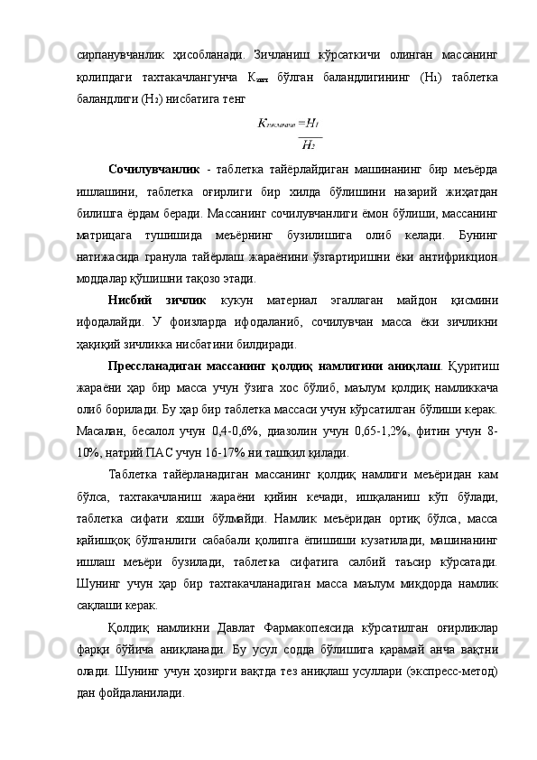  
сирпанувчанлик   ҳисобланади.   Зичланиш   кўрсаткичи   олинган   массанинг
қолипдаги   тахтакачлангунча   К
зич   бўлган   баландлигининг   (Н 1 )   таблетка
баландлиги (Н 2 ) нисбатига тенг 
Сочилувчанлик   -   таблетка   тайёрлайдиган   машинанинг   бир   меъёрда
ишлашини,   таблетка   оғирлиги   бир   хилда   бўлишини   назарий   жиҳатдан
билишга ёрдам беради. Массанинг сочилувчанлиги ёмон бўлиши, массанинг
матрицага   тушишида   меъёрнинг   бузилишига   олиб   келади.   Бунинг
натижасида   гранула   тайёрлаш   жараёнини   ўзгартиришни   ёки   антифрикцион
моддалар қўшишни тақозо этади. 
Нисбий   зичлик   кукун   материал   эгаллаган   майдон   қисмини
ифодалайди.   У   фоизларда   ифодаланиб,   сочилувчан   масса   ёки   зичликни
ҳақиқий зичликка нисбатини билдиради. 
Прессланадиган   массанинг   қолдиқ   намлигини   аниқлаш .   Қуритиш
жараёни   ҳар   бир   масса   учун   ўзига   хос   бўлиб,   маълум   қолдиқ   намликкача
олиб борилади. Бу ҳар бир таблетка массаси учун кўрсатилган бўлиши керак.
Масалан,   бесалол   учун   0,4-0,6%,   диазолин   учун   0,65-1,2%,   фитин   учун   8-
10%, натрий ПАС учун 16-17% ни ташкил қилади. 
Таблетка   тайёрланадиган   массанинг   қолдиқ   намлиги   меъёридан   кам
бўлса,   тахтакачланиш   жараёни   қийин   кечади,   ишқаланиш   кўп   бўлади,
таблетка   сифати   яхши   бўлмайди.   Намлик   меъёридан   ортиқ   бўлса,   масса
қайишқоқ   бўлганлиги   сабабали   қолипга   ёпишиши   кузатилади,   машинанинг
ишлаш   меъёри   бузилади,   таблетка   сифатига   салбий   таъсир   кўрсатади.
Шунинг   учун   ҳар   бир   тахтакачланадиган   масса   маълум   миқдорда   намлик
сақлаши керак. 
Қолдиқ   намликни   Давлат   Фармакопеясида   кўрсатилган   оғирликлар
фарқи   бўйича   аниқланади.   Бу   усул   содда   бўлишига   қарамай   анча   вақтни
олади. Шунинг учун  ҳозирги вақтда  тез  аниқлаш усуллари  (экспресс-метод)
дан фойдаланилади.  