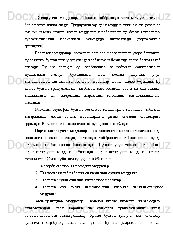  
Тўлдирувчи   моддалар.   Таблетка   тайёрлашда   унга   маълум   оғирлик
бериш учун ишлатилади. Тўлдирувчилар дори моддасининг озгина дозасида
ёки   тез   таъсир   этувчи,   кучли   моддаларни   таблеткалашда   баъзи   технологик
кўрсатгичларини   нормаллаш   мақсадида   ишлатилади   (парчаланиш,
қаттиқлик). 
Боғловчи моддалар.   Аксарият доривор моддаларнинг ўзаро боғланиш
кучи кичик бўлганлиги учун улардан таблетка тайёрлашда катта босим талаб
этилади.   Бу   эса   ортиқча   куч   сарфланиши   ва   таблетка   машинасининг
муддатидан   илгари   бузилишига   олиб   келади.   Шунинг   учун
тахтакачланадиган   массага   боғловчи   моддалар   билан   ишлов   берилади.   Бу
ҳосил   бўлган   гранулалардан   нисбатан   кам   босимда   таблетка   олинишини
таъминлайди   ва   тайёрланиш   жараёнида   массанинг   қатламланишидан
сақлайди. 
Мақсадга   мувофиқ   бўлган   боғловчи   моддаларни   танлашда,   таблетка
тайёрланиши   лозим   бўлган   моддаларнинг   физик   кимёвий   хоссаларига
қаралади. Боғловчи моддалар қуюқ ва суюқ ҳолатда бўлади. 
Парчалантирувчи моддалар.  Прессланадиган масса тахтакачланганда
ғоваклиги   кескин   камаяди,   натижада   тайёрланган   таблетканинг   сувда
парчаланиши   ёки   эриши   ёмонлашади.   Шунинг   учун   таблетка   таркибига
парчалантирувчи   моддалар   қўшилади.   Парчалантирувчи   моддалар   таъсир
механизми бўйича қуйидаги гуруҳларга бўлинади. 
1. Адсорбцияловчи ва шимувчи моддалар. 
2. Газ ҳосил қилиб таблеткани парчалантирувчи моддалар. 
3. Таблетка эрувчанлигини яхшиловчи моддалар. 
4. Таблетка   сув   билан   намланишини   яхшилаб   парчалантирувчи
моддалар. 
Антифрикцион   моддалар.   Таблетка   ишлаб   чиқариш   жараёнидаги
муаммолардан   бири   воронка   ва   бункерда   гранулаларнинг   яхши
сочилувчанлигини   таъмирлашдир.   Ҳосил   бўлган   гранула   ёки   кукунлар
кўпинча   ғадир-будир   юзага   эга   бўлади.   Бу   эса   уларнинг   воронкадан 