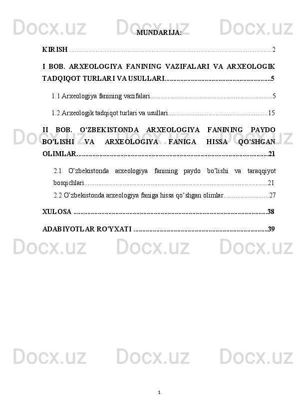 MUNDARIJA:
KIRISH  ....................................................................................................................2
I   BOB.   ARXEOLOGIYA   FANINING   VAZIFALARI   VA   ARXEOLOGIK
TADQIQOT TURLARI VA USULLARI.............................................................5
1.1  Arxeologiya fanining vazifalari ......................................................................5
 1.2  Arxeologik tadqiqot turlari va usullari .........................................................15
II   BOB.   O'ZBEKISTONDA   ARXEOLOGIYA   FANINING   PAYDO
BO'LISHI   VA   ARXEOLOGIYA   FANIGA   HISSA   QO'SHGAN
OLIMLAR..............................................................................................................21
2.1   O’zbekistonda   arxeologiya   fanining   paydo   bo’lishi   va   taraqqiyot
bosqichlari .................................................................................................. .......21
2.2  O’zbekistonda arxeologiya faniga hissa qo’shgan olimlar .......... ........ ........27
XULOSA ............................................................................................................... 38
ADABIYOTLAR RO'YXATI ............................................................................. 39
1 