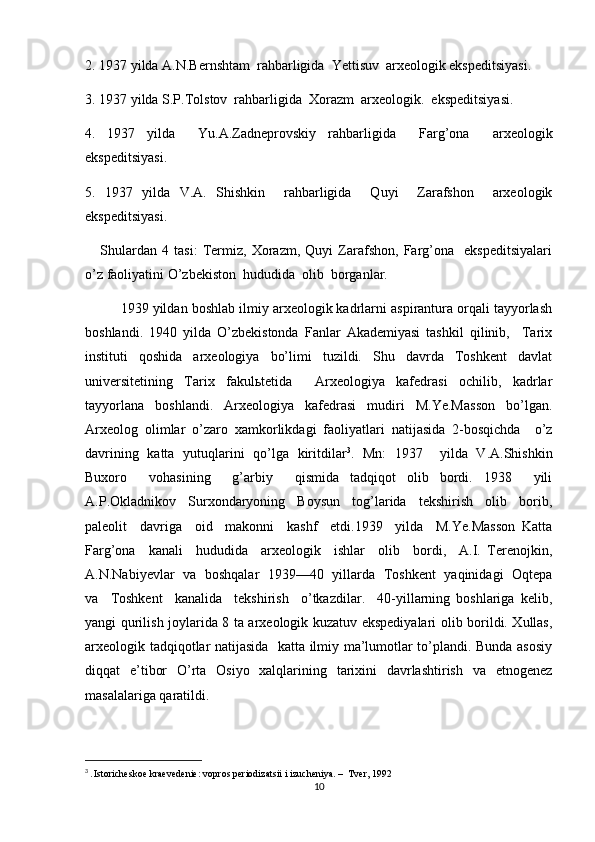 2. 1937 yilda A.N.Bernshtam  rahbarligida  Yettisuv  arxeologik ekspeditsiyasi.
3. 1937 yilda S.P.Tolstov  rahbarligida  Xorazm  arxeologik.  ekspeditsiyasi.
4.   1937   yilda     Yu.A.Zadneprovskiy   rahbarligida     Farg’ona     arxeologik
ekspeditsiyasi. 
5.   1937   yilda   V.A.   Shishkin     rahbarligida     Quyi     Zarafshon     arxeologik
ekspeditsiyasi.
      Shulardan   4   tasi:   Termiz,   Xorazm,   Quyi   Zarafshon,   Farg’ona     ekspeditsiyalari
o’z faoliyatini O’zbekiston  hududida  olib  borganlar.
1939 yildan boshlab ilmiy arxeologik kadrlarni aspirantura orqali tayyorlash
boshlandi.   1940   yilda   O’zbekistonda   Fanlar   Akademiyasi   tashkil   qilinib,     Tarix
instituti   qoshida   arxeologiya   bo’limi   tuzildi.   Shu   davrda   Toshkent   davlat
universitetining   Tarix   fakulьtetida     Arxeologiya   kafedrasi   ochilib,   kadrlar
tayyorlana   boshlandi.   Arxeologiya   kafedrasi   mudiri   M.Ye.Masson   bo’lgan.
Arxeolog   olimlar   o’zaro   xamkorlikdagi   faoliyatlari   natijasida   2-bosqichda     o’z
davrining   katta   yutuqlarini   qo’lga   kiritdilar 3
.   Mn:   1937     yilda   V.A.Shishkin
Buxoro     vohasining     g’arbiy     qismida   tadqiqot   olib   bordi.   1938     yili
A.P.Okladnikov     Surxondaryoning     Boysun     tog’larida     tekshirish     olib     borib,
paleolit     davriga     oid     makonni     kashf     etdi.1939     yilda     M.Ye.Masson   Katta
Farg’ona     kanali     hududida     arxeologik     ishlar     olib     bordi,     A.I.   Terenojkin,
A.N.Nabiyevlar   va   boshqalar   1939—40   yillarda   Toshkent   yaqinidagi   Oqtepa
va     Toshkent     kanalida     tekshirish     o’tkazdilar.     40-yillarning   boshlariga   kelib,
yangi qurilish joylarida 8 ta arxeologik kuzatuv ekspediyalari olib borildi. Xullas,
arxeologik tadqiqotlar natijasida   katta ilmiy ma’lumotlar to’plandi. Bunda asosiy
diqqat   e’tibor   O’rta   Osiyo   xalqlarining   tarixini   davrlashtirish   va   etnogenez
masalalariga qaratildi. 
3
  . Istoricheskoe kraevedenie: vopros periodizatsii i izucheniya. –  Tver, 1992
10 