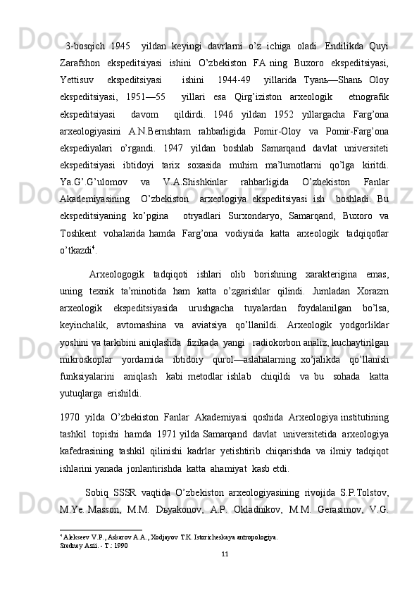   3-bosqich   1945     yildan   keyingi   davrlarni   o’z   ichiga   oladi.   Endilikda   Quyi
Zarafshon     ekspeditsiyasi     ishini     O’zbekiston     FA   ning    Buxoro    ekspeditsiyasi,
Yettisuv     ekspeditsiyasi       ishini     1944-49     yillarida   Tyanь—Shanь   Oloy
ekspeditsiyasi,   1951—55     yillari   esa   Qirg’iziston   arxeologik     etnografik
ekspeditsiyasi     davom     qildirdi.   1946   yildan   1952   yillargacha   Farg’ona
arxeologiyasini   A.N.Bernshtam   rahbarligida   Pomir-Oloy   va   Pomir-Farg’ona
ekspediyalari   o’rgandi.   1947   yildan   boshlab   Samarqand   davlat   universiteti
ekspeditsiyasi   ibtidoyi   tarix   soxasida   muhim   ma’lumotlarni   qo’lga   kiritdi.
Ya.G’.G’ulomov   va   V.A.Shishkinlar   rahbarligida   O’zbekiston   Fanlar
Akademiyasining     O’zbekiston     arxeologiya   ekspeditsiyasi   ish     boshladi.   Bu
ekspeditsiyaning   ko’pgina     otryadlari   Surxondaryo,   Samarqand,   Buxoro   va
Toshkent     vohalarida   hamda     Farg’ona     vodiysida     katta     arxeologik     tadqiqotlar
o’tkazdi 4
. 
  Arxeologogik     tadqiqoti     ishlari     olib     borishning     xarakterigina     emas,
uning    texnik    ta’minotida   ham    katta   o’zgarishlar    qilindi.    Jumladan   Xorazm
arxeologik     ekspeditsiyasida     urushgacha     tuyalardan     foydalanilgan     bo’lsa,
keyinchalik,     avtomashina     va     aviatsiya     qo’llanildi.     Arxeologik     yodgorliklar
yoshini va tarkibini aniqlashda  fizikada  yangi   radiokorbon analiz, kuchaytirilgan
mikroskoplar     yordamida     ibtidoiy     qurol—aslahalarning   xo’jalikda     qo’llanish
funksiyalarini     aniqlash     kabi   metodlar   ishlab     chiqildi     va   bu     sohada     katta
yutuqlarga  erishildi.
1970  yilda  O’zbekiston  Fanlar  Akademiyasi  qoshida  Arxeologiya institutining
tashkil  topishi  hamda   1971 yilda Samarqand   davlat   universitetida   arxeologiya
kafedrasining  tashkil  qilinishi  kadrlar  yetishtirib  chiqarishda  va  ilmiy  tadqiqot
ishlarini yanada  jonlantirishda  katta  ahamiyat  kasb etdi.  
Sobiq  SSSR  vaqtida  O’zbekiston  arxeologiyasining  rivojida  S.P.Tolstov,
M.Ye. Masson,   M.M.   Dьyakonov,   A.P.   Okladnikov,   M.M.   Gerasimov,   V.G.
4
  Alekseev V.P., Askarov A.A., Xodjayov T.K. Istoricheskaya antropologiya.
Sredney Azii. - T.: 1990
11 