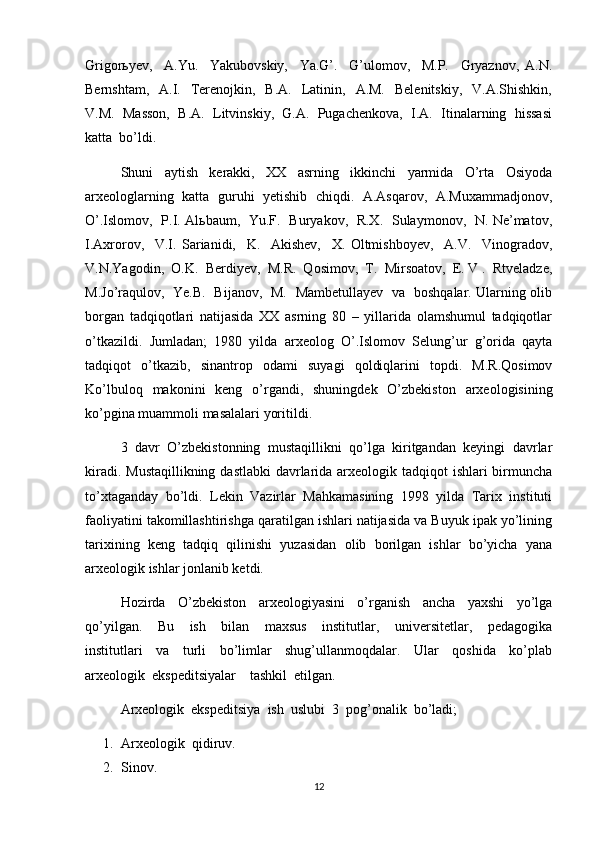 Grigorьyev,     A.Yu.     Yakubovskiy,     Ya.G’.     G’ulomov,     M.P.     Gryaznov,   A.N.
Bernshtam,   A.I.   Terenojkin,   B.A.     Latinin,   A.M.     Belenitskiy,     V.A.Shishkin,
V.M.  Masson,  B.A.  Litvinskiy,  G.A.  Pugachenkova,  I.A.  Itinalarning  hissasi
katta  bo’ldi.  
Shuni     aytish     kerakki,     XX     asrning     ikkinchi     yarmida     O’rta     Osiyoda
arxeologlarning  katta  guruhi   yetishib  chiqdi.  A.Asqarov,   A.Muxammadjonov,
O’.Islomov,   P.I. Alьbaum,   Yu.F.   Buryakov,   R.X.   Sulaymonov,   N. Ne’matov,
I.Axrorov,     V.I.   Sarianidi,     K.     Akishev,     X.   Oltmishboyev,     A.V.     Vinogradov,
V.N.Yagodin,  O.K.  Berdiyev,  M.R.  Qosimov,  T.  Mirsoatov,  E. V .  Rtveladze,
M.Jo’raqulov,   Ye.B.   Bijanov,   M.   Mambetullayev   va   boshqalar. Ularning olib
borgan   tadqiqotlari   natijasida   XX   asrning   80   –   yillarida   olamshumul   tadqiqotlar
o’tkazildi.   Jumladan;   1980   yilda   arxeolog   O’.Islomov   Selung’ur   g’orida   qayta
tadqiqot   o’tkazib,   sinantrop   odami   suyagi   qoldiqlarini   topdi.   M.R.Qosimov
Ko’lbuloq   makonini   keng   o’rgandi,   shuningdek   O’zbekiston   arxeologisining
ko’pgina muammoli masalalari yoritildi. 
3   davr   O’zbekistonning   mustaqillikni   qo’lga   kiritgandan   keyingi   davrlar
kiradi. Mustaqillikning dastlabki  davrlarida arxeologik tadqiqot  ishlari birmuncha
to’xtaganday   bo’ldi.   Lekin   Vazirlar   Mahkamasining   1998   yilda   Tarix   instituti
faoliyatini takomillashtirishga qaratilgan ishlari natijasida va Buyuk ipak yo’lining
tarixining   keng   tadqiq   qilinishi   yuzasidan   olib   borilgan   ishlar   bo’yicha   yana
arxeologik ishlar jonlanib ketdi. 
Hozirda     O’zbekiston     arxeologiyasini     o’rganish     ancha     yaxshi     yo’lga
qo’yilgan.     Bu     ish     bilan     maxsus     institutlar,     universitetlar,     pedagogika
institutlari     va     turli     bo’limlar     shug’ullanmoqdalar.     Ular     qoshida     ko’plab
arxeologik  ekspeditsiyalar    tashkil  etilgan.
Arxeologik  ekspeditsiya  ish  uslubi  3  pog’onalik  bo’ladi;
1. Arxeologik  qidiruv.
2. Sinov.
12 