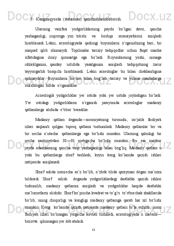 3.    Kengmiqyosda  (statsionar)  qazishishlariolibborish.
Ularning     vazifasi     yodgorliklarning     paydo     bo’lgan     davri,     qancha
yashaganligi,   inqirozga   yuz   tutishi     va     boshqa     xususiyatlarini     aniqlash
hisoblanadi. Lekin,  arxeologiyada   qadimgi  buyumlarni   o’rganishning   bari,  bir
maqsad   qilib   olinmaydi.   Topilmalar    tarixiy   tadqiqodlar    uchun   faqat    manba
sifatidagina     ilmiy     qimmatga     ega     bo’ladi.     Buyumlarning     yoshi,     nimaga
ishlatilganini,   qanday     uslubda     yasalganini     aniqlash     tadqiqotning     zarur
tayyorgarlik   bosqichi    hisoblanadi.   Lekin   arxeologlar   bu   bilan   cheklanibgina
qolmaydilar.  Buyumlarni  bir-biri  bilan  bog’lab,  tarixiy  va  yozma  manbalarga
solishtirgan  holda  o’rganadilar.  
Arxeologik  yodgorliklar  yer  ostida  yoki  yer  ustida  joylashgan  bo’ladi.
Yer     ostidagi     yodgorliklarni     o’rganish     jarayonida     arxeologlar     madaniy
qatlamlarga  alohida  e’tibor  beradilar.
Madaniy     qatlam     deganda—insoniyatning     turmushi,     xo’jalik     faoliyati
izlari   saqlanib   qolgan   tuproq   qatlami   tushuniladi.   Madaniy   qatlamlar   bir   va
bir  necha   o’ntacha    qatlamlarga  ega   bo’lishi  mumkin.  Ularning   qalinligi   bir
necha     santimetrdan     30—35     metrgacha     bo’lishi     mumkin.     Bu     esa     mazkur
joyda  odamlarning  qancha  vaqt  yashaganligi  bilan  bog’liq.  Madaniy  qatlam  u
yoki     bu     qatlamlarga     shurf     tashlash,     keyin     keng     ko’lamda     qazish     ishlari
natijasida  aniqlanadi.
Shurf   aslida   nemischa   so’z   bo’lib,   o’zbek   tilida   qaziyman   degan   ma’noni
bildiradi.   Shurf     solish     deganda   yodgorliklardagi   dastlabki   qazish   ishlari
tushunilib,   madaniy   qatlamni   aniqlash   va   yodgorliklar   haqida   dastlabki
ma’lumotlarni olishdir. Shurf ko’pincha kvadrat va to’g’ri  to’rtburchak shakllarida
bo’lib,   uning   chuqurligi   va   kengligi   madaniy   qatlamga   qarab   har   xil   bo’lishi
mumkin.   Keng     ko’lamda   qazish   natijasida   madaniy   qatlam   to’la   ochilib,   inson
faoliyati   izlari   bo’lmagan   yergacha   kovlab   tushiladi,   arxeologiyada   u   materik—
bezovta  qilinmagan yer deb ataladi.
13 