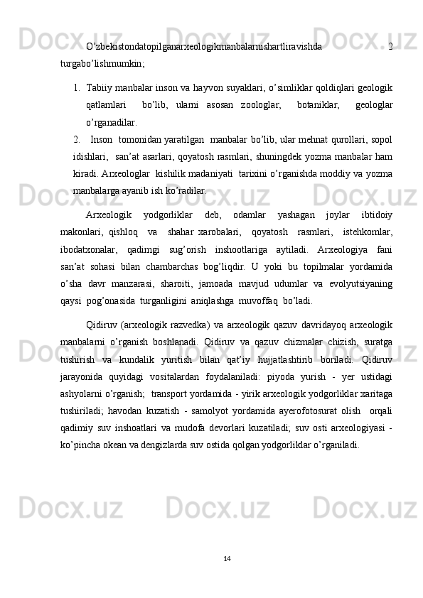 O’zbekistondatopilganarxeologikmanbalarnishartliravishda   2
turgabo’lishmumkin ;
1. Tabiiy manbalar  inson va hayvon suyaklari, o’simliklar qoldiqlari  geologik
qatlamlari     bo’lib,   ularni   asosan   zoologlar,     botaniklar,     geologlar
o’rganadilar.
2.     Inson   tomonidan yaratilgan   manbalar bo’lib, ular mehnat qurollari, sopol
idishlari,   san’at  asarlari, qoyatosh  rasmlari, shuningdek  yozma manbalar  ham
kiradi. Arxeologlar  kishilik madaniyati  tarixini o’rganishda moddiy va yozma
manbalarga ayanib ish ko’radilar. 
Arxeologik     yodgorliklar     deb,     odamlar     yashagan     joylar     ibtidoiy
makonlari,   qishloq     va     shahar   xarobalari,     qoyatosh     rasmlari,     istehkomlar,
ibodatxonalar,     qadimgi     sug’orish     inshootlariga     aytiladi.     Arxeologiya     fani
san’at  sohasi  bilan  chambarchas  bog’liqdir.  U  yoki  bu  topilmalar  yordamida
o’sha  davr   manzarasi,  sharoiti,  jamoada   mavjud   udumlar  va  evolyutsiyaning
qaysi  pog’onasida  turganligini  aniqlashga  muvoffaq  bo’ladi.        
Qidiruv   (arxeologik   razvedka)   va   arxeologik   qazuv   davridayoq   arxeologik
manbalarni   o’rganish   boshlanadi.   Qidiruv   va   qazuv   chizmalar   chizish,   suratga
tushirish   va   kundalik   yuritish   bilan   qat’iy   hujjatlashtirib   boriladi.   Qidiruv
jarayonida   quyidagi   vositalardan   foydalaniladi:   piyoda   yurish   -   yer   ustidagi
ashyolarni o’rganish;  transport yordamida - yirik arxeologik yodgorliklar xaritaga
tushiriladi;   havodan   kuzatish   -   samolyot   yordamida   ayerofotosurat   olish     orqali
qadimiy   suv   inshoatlari   va   mudofa   devorlari   kuzatiladi;   suv   osti   arxeologiyasi   -
ko’pincha okean va dengizlarda suv ostida qolgan yodgorliklar o’rganiladi.
14 