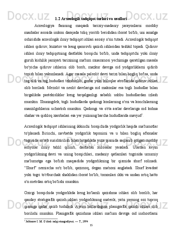 1.2  Arxeologik tadqiqot turlari va usullari
Arxeologiya   fanining   maqsadi   tarixiy-madaniy   jarayonlarni   moddiy
manbalar asosida imkon darajada toliq yoritib berishdan iborat bo'lib, uni amalga
oshirishda arxeologik ilmiy tadqiqot ishlari asosiy o'rin tutadi. Arxeologik   tadqiqot
ishlari qidiruv , kuzatuv va keng qamrovli qazish ishlaridan tashkil topadi. Qidiruv
ishlari   ilmiy   tadqiqotning   dastlabki   bosqichi   bo'lib,   unda   tadqiqotchi   yoki   ilmiy
guruh kishilik jamiyati tarixining ma'lum muammosi yechimiga qaratilgan masala
bo'yicha   qidiruv   ishlarini   olib   borib,   mazkur   davrga   oid   yodgorliklarni   qidirib
topish bilan yakunlanadi. Agar masala paleolit davri tarixi bilan bogliq bo'lsa, unda
tog oldi   va tog hududlari tekshirilib , gorlar yoki buloqlar atroflarida qidiruv ishlari
olib   boriladi.   Mezolit   va   neolit   davrlariga   oid   makonlar   esa   togli   hududlar   bilan
birgalikda   pastekisliklar   keng   tarqalganligi   sababli   ushbu   hududlardan   izlash
mumkin.   Shuningdek, togli hududlarda qadimgi konlarning o'rni va konchilarning
manzilgohlarini   uchratish   mumkin.   Qadimgi   va   o'rta   asrlar   davrlariga   oid   kohna
shahar va qishloq xarobalari esa yer yuzining barcha hududlarida mavjud 5
.
Arxeologik tadqiqot ishlarining ikkinchi bosqichida yodgorlik haqida ma'lumotlar
to'planadi.   Birinchi ,   navbatda   yodgorlik   taponimi   va   u   bilan   bogliq   afsonalar
togrisida so'rab surishtirilish bilan birgalikda yuza qismida saqlanib qolgan moddiy
ashyolar   ilmiy   tahlil   qilinib,   dastlabki   xulosalar   yasaladi.   Ulardan   keyin
yodgorlikning   davri   va   uning   bosqichlari ,   madaniy   qatlamlari   togrisida   umumiy
ma'lumotga   ega   bo'lish   maqsadida   yodgorlikning   bir   qismida   shurf   solinadi.
“Shurf”   nemischa   so'z   bo'lib,   qazimoq,   degan   ma'noni   anglatadi.   Shurf   kvadrat
yoki togri to'rtburchak shaklidan iborat bo'lib, tomonlari ikki va undan ortiq hatto
o'n metrdan ortiq bo'lishi mumkin.
Oxirgi   bosqichida   yodgorlikda   keng   ko'lamli   qazishma   ishlari   olib   borilib,   har
qanday   stratigrafik   qazish   ishlari   yodgorlikning   materik ,   ya'ni   yerning   soz   tuproq
qismiga   qadar   qazib   tushiladi.   Ayrim   hollardagina   planigrafik   qazish   ishlari   olib
borilishi   mumkin.   Planigrafik   qazishma   ishlari   ma'lum   davrga   oid   inshootlarni
5
  Jabborov I. M. O`zbek xalqi etnografiyasi. — T., 1994
15 