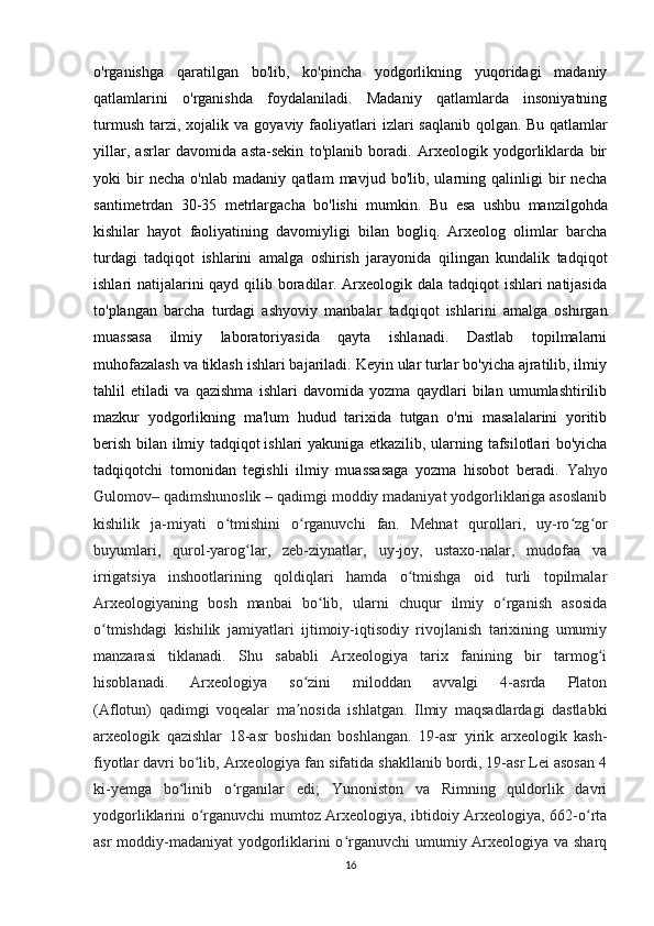 o'rganishga   qaratilgan   bo'lib,   ko'pincha   yodgorlikning   yuqoridagi   madaniy
qatlamlarini   o'rganishda   foydalaniladi.   Madaniy   qatlamlarda   insoniyatning
turmush   tarzi,  xojalik  va   goyaviy  faoliyatlari   izlari   saqlanib  qolgan.   Bu  qatlamlar
yillar ,   asrlar   davomida   asta-sekin   to'planib   boradi.   Arxeologik   yodgorliklarda   bir
yoki   bir   necha   o'nlab   madaniy   qatlam   mavjud   bo'lib,   ularning   qalinligi   bir   necha
santimetrdan   30-35   metrlargacha   bo'lishi   mumkin.   Bu   esa   ushbu   manzilgohda
kishilar   hayot   faoliyatining   davomiyligi   bilan   bogliq.   Arxeolog   olimlar   barcha
turdagi   tadqiqot   ishlarini   amalga   oshirish   jarayonida   qilingan   kundalik   tadqiqot
ishlari natijalarini  qayd qilib boradilar. Arxeologik dala tadqiqot  ishlari  natijasida
to'plangan   barcha   turdagi   ashyoviy   manbalar   tadqiqot   ishlarini   amalga   oshirgan
muassasa   ilmiy   laboratoriyasida   qayta   ishlanadi.   Dastlab   topilmalarni
muhofazalash va tiklash ishlari bajariladi. Keyin ular turlar bo'yicha ajratilib, ilmiy
tahlil   etiladi   va   qazishma   ishlari   davomida   yozma   qaydlari   bilan   umumlashtirilib
mazkur   yodgorlikning   ma'lum   hudud   tarixida   tutgan   o'rni   masalalarini   yoritib
berish bilan ilmiy tadqiqot   ishlari yakuniga etkazilib , ularning tafsilotlari bo'yicha
tadqiqotchi   tomonidan   tegishli   ilmiy   muassasaga   yozma   hisobot   beradi.   Yahyo
Gulomov– qadimshunoslik   – qadimgi moddiy madaniyat yodgorliklariga asoslanib
kishilik   ja-miyati   o tmishini   o rganuvchi   fan.   Mehnat   qurollari,   uy-ro zg orʻ ʻ ʻ ʻ
buyumlari,   qurol-yarog lar,   zeb-ziynatlar,   uy-joy,   ustaxo-nalar,   mudofaa   va	
ʻ
irrigatsiya   inshootlarining   qoldiqlari   hamda   o tmishga   oid   turli   topilmalar	
ʻ
Arxeologiyaning   bosh   manbai   bo lib,   ularni   chuqur   ilmiy   o rganish   asosida	
ʻ ʻ
o tmishdagi   kishilik   jamiyatlari   ijtimoiy-iqtisodiy   rivojlanish   tarixining   umumiy	
ʻ
manzarasi   tiklanadi.   Shu   sababli   Arxeologiya   tarix   fanining   bir   tarmog i	
ʻ
hisoblanadi.   Arxeologiya   so zini   miloddan   avvalgi   4-asrda   Platon	
ʻ
(Aflotun)   qadimgi   voqealar   ma nosida   ishlatgan.   Ilmiy   maqsadlardagi   dastlabki
ʼ
arxeologik   qazishlar   18-asr   boshidan   boshlangan.   19-asr   yirik   arxeologik   kash-
fiyotlar davri bo lib, Arxeologiya fan sifatida shakllanib bordi, 19-asr Lei asosan 4	
ʻ
ki-yemga   bo linib   o rganilar   edi;   Yunoniston   va   Rimning   quldorlik   davri	
ʻ ʻ
yodgorliklarini o rganuvchi mumtoz Arxeologiya, ibtidoiy Arxeologiya, 662-o rta	
ʻ ʻ
asr  moddiy-madaniyat  yodgorliklarini o rganuvchi  umumiy Arxeologiya va sharq	
ʻ
16 