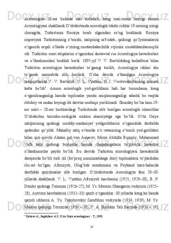 Arxeologiya   20-asr   boshida   ular   birlashib,   keng   maz-munli   hozirgi   zamon
Arxeologiyasi shakllandi.O zbekistonda arxeologik tekshi-rishlar 19-asrning oxirgiʻ
choragida,   Turkistonni   Rossiya   bosib   olganidan   so ng   boshlandi.   Rossiya	
ʻ
imperiyasi   Turkistonning   o tmishi,   xalqining   urf-odati,   qadimgi   qo lyozmalarini	
ʻ ʻ
o rganish   orqali   o lkada   o zining   mustamlakachilik   rejimini   mustahkamlamoqchi	
ʻ ʻ ʻ
edi. Turkiston osori atiqalarini o rganishni dastavval rus Arxeologiya havaskorlari	
ʻ
va   o lkashunoslari   boshlab   berdi.   1895-yil   V.   V.   Bartoldnkng   tashabbusi   bilan	
ʻ
Turkiston   arxeologiya   havaskorlari   to garagi   tuzilib,   Arxeologiya   ishlari   shu	
ʻ
to garak   nazoratida   olib   boriladi.   O sha   davrda   o tkazilgan   Arxeologiya	
ʻ ʻ ʻ
tadqiqotlarida   V.   V.   Bartolvd,   V.   L.   Vyatkin,   N.   I.   Veselovskiylarning   xizmati
katta   bo ldi	
ʻ 6
.   Ammo   arxeologik   yod-gorliklarni   hali   har   tomonlama,   keng
o rganilmaganligi   hamda   topilmalar   yaxshi   aniqlanmaganligi   sababli   bu   vaqtda	
ʻ
ibtidoiy va undan keyingi ilk davrlar mutlaqo yoritilmadi. Shunday bo lsa ham 19-	
ʻ
asr   oxiri   –   20-asr   boshlaridagi   Turkistonda   olib   borilgan   arxeologik   izlanishlar
O zbekiston   tarixshu-nosligida   muhim   ahamiyatga   ega   bo ldi.   O rta   Osiyo	
ʻ ʻ ʻ
xalqlarining   qadimgi   moddiy-madaniyat   yodgorliklarini   o rganishda   dastlabki	
ʻ
qadamlar   qo yildi.   Mahalliy   xalq   o rtasida   o z   vatanining   o tmish   yod-gorliklari	
ʻ ʻ ʻ ʻ
bilan   qizi-quvchi   Akram   pol-von   Asqarov,   Mirza   Abdulla   Buxoriy,   Muhammad
Vafo   kabi   qadimgi   buyumlar   hamda   chaqatangalarni   to plovchi   havaskor	
ʻ
o lkashunoslar   paydo   bo ldi.   Bu   davrda   Turkiston   arxeologiyasi   havaskorlik	
ʻ ʻ
darajasida   bo lib   turli   xil   (ko proq   numizmatikaga   doir)   topilmalarni   to plashdan	
ʻ ʻ ʻ
ibo-rat   bo lgan.   Afrosiyob,   Ulug bek   rasadxonasi   va   Poykand   haro-balarida	
ʻ ʻ
dastlabki   qazishmalar   olib   borilgan.   O zbekistonda   Arxeologiya   fani   20–30-	
ʻ
yillarda   shakllandi.   V.   L.   Vyatkin   Afrosiyob   harobasini   (1925;   1929–30),   B.   P.
Denike qadimgi Termizni (1926–27), M. Ye. Masson Ohangaron vodiysini (1925–
28), Ayritom harobalarini (1932–33) qazib o rgandilar. 30-yillarda keng ko lamda	
ʻ ʻ
qazish   ishlarini   A.   Yu.   Yakubovskiy   Zarafshon   vodiysida   (1934,   1939),   M.   Ye.
Masson qadimgi Termizda (1936   – 38), V. A. Shishkin Tali Barzuda (1936   – 39),
6
  Kabirov A., Sagdullaev A.S. O`rta Osiyo arxeologiyasi. - T., 1990.
17 