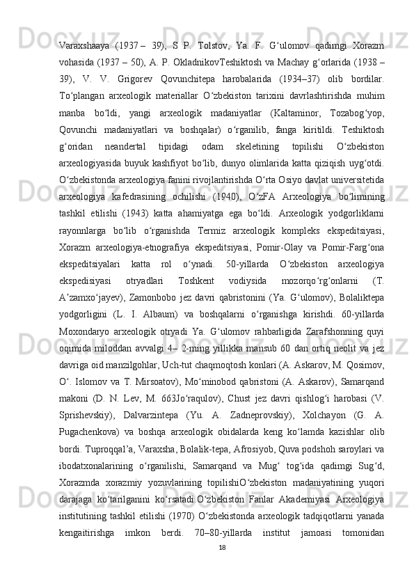 Varaxshaaya   (1937   –   39),   S   P.   Tolstov,   Ya.   F.   G ulomov   qadimgi   Xorazmʻ
vohasida (1937   – 50), A. P. OkladnikovTeshiktosh va Machay  g orlarida (1938	
ʻ   –
39),   V.   V.   Grigorev   Qovunchitepa   harobalarida   (1934–37)   olib   bordilar.
To plangan   arxeologik   materiallar   O zbekiston   tarixini   davrlashtirishda   muhim	
ʻ ʻ
manba   bo ldi,   yangi   arxeologik   madaniyatlar   (Kaltaminor,   Tozabog yop,	
ʻ ʻ
Qovunchi   madaniyatlari   va   boshqalar)   o rganilib,   fanga   kiritildi.   Teshiktosh	
ʻ
g oridan   neandertal   tipidagi   odam   skeletining   topilishi   O zbekiston	
ʻ ʻ
arxeologiyasida  buyuk  kashfiyot  bo lib,  dunyo  olimlarida  katta  qiziqish   uyg otdi.	
ʻ ʻ
O zbekistonda arxeologiya fanini rivojlantirishda O rta Osiyo davlat universitetida	
ʻ ʻ
arxeologiya   kafedrasining   ochilishi   (1940),   O zFA   Arxeologiya   bo limining	
ʻ ʻ
tashkil   etilishi   (1943)   katta   ahamiyatga   ega   bo ldi.   Arxeologik   yodgorliklarni
ʻ
rayonnlarga   bo lib   o rganishda   Termiz   arxeologik   kompleks   ekspeditsiyasi,	
ʻ ʻ
Xorazm   arxeologiya-etnografiya   ekspeditsiyasi,   Pomir-Olay   va   Pomir-Farg ona	
ʻ
ekspeditsiyalari   katta   rol   o ynadi.   50-yillarda   O zbekiston   arxeologiya	
ʻ ʻ
ekspedisiyasi   otryadlari   Toshkent   vodiysida   mozorqo rg onlarni   (T.	
ʻ ʻ
A zamxo jayev),   Zamonbobo   jez   davri   qabristonini   (Ya.   G ulomov),   Bolaliktepa	
ʼ ʻ ʻ
yodgorligini   (L.   I.   Albaum)   va   boshqalarni   o rganishga   kirishdi.   60-yillarda	
ʻ
Moxondaryo   arxeologik   otryadi   Ya.   G ulomov   rahbarligida   Zarafshonning   quyi	
ʻ
oqimida   miloddan   avvalgi   4–   2-ming   yillikka   mansub   60   dan   ortiq   neolit   va   jez
davriga oid manzilgohlar, Uch-tut chaqmoqtosh konlari (A. Askarov, M. Qosimov,
O .   Islomov   va   T.   Mirsoatov),   Mo minobod   qabristoni   (A.   Askarov),   Samarqand	
ʻ ʻ
makoni   (D.   N.   Lev,   M.   663Jo raqulov),   Chust   jez   davri   qishlog i   harobasi   (V.	
ʻ ʻ
Sprishevskiy),   Dalvarzintepa   (Yu.   A.   Zadneprovskiy),   Xolchayon   (G.   A.
Pugachenkova)   va   boshqa   arxeologik   obidalarda   keng   ko lamda   kazishlar   olib	
ʻ
bordi. Tuproqqal’a, Varaxsha, Bolalik-tepa, Afrosiyob, Quva podshoh saroylari va
ibodatxonalarining   o rganilishi,   Samarqand   va   Mug   tog ida   qadimgi   Sug d,	
ʻ ʻ ʻ ʻ
Xorazmda   xorazmiy   yozuvlarining   topilishiO zbekiston   madaniyatining   yuqori	
ʻ
darajaga   ko tarilganini   ko rsatadi.O zbekiston   Fanlar   Akademiyasi   Arxeologiya	
ʻ ʻ ʻ
institutining tashkil  etilishi  (1970)  O zbekistonda  arxeologik tadqiqotlarni  yanada	
ʻ
kengaitirishga   imkon   berdi.   70–80-yillarda   institut   jamoasi   tomonidan
18 