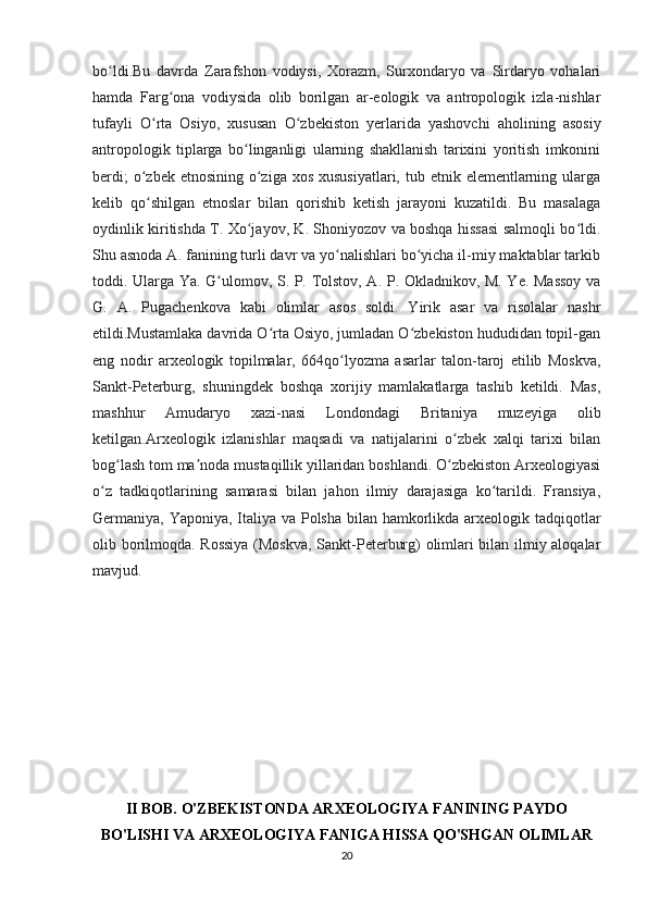 bo ldi.Bu   davrda   Zarafshon   vodiysi,   Xorazm,   Surxondaryo   va   Sirdaryo   vohalariʻ
hamda   Farg ona   vodiysida   olib   borilgan   ar-eologik   va   antropologik   izla-nishlar	
ʻ
tufayli   O rta   Osiyo,   xususan   O zbekiston   yerlarida   yashovchi   aholining   asosiy	
ʻ ʻ
antropologik   tiplarga   bo linganligi   ularning   shakllanish   tarixini   yoritish   imkonini	
ʻ
berdi;  o zbek etnosining  o ziga  xos xususiyatlari,  tub etnik elementlarning ularga	
ʻ ʻ
kelib   qo shilgan   etnoslar   bilan   qorishib   ketish   jarayoni   kuzatildi.   Bu   masalaga
ʻ
oydinlik kiritishda T. Xo jayov, K. Shoniyozov va boshqa hissasi salmoqli bo ldi.	
ʻ ʻ
Shu asnoda A. fanining turli davr va yo nalishlari bo yicha il-miy maktablar tarkib	
ʻ ʻ
toddi. Ularga Ya. G ulomov, S. P. Tolstov, A. P. Okladnikov, M. Ye. Massoy va	
ʻ
G.   A.   Pugachenkova   kabi   olimlar   asos   soldi.   Yirik   asar   va   risolalar   nashr
etildi.Mustamlaka davrida O rta Osiyo, jumladan O zbekiston hududidan topil-gan	
ʻ ʻ
eng   nodir   arxeologik   topilmalar,   664qo lyozma   asarlar   talon-taroj   etilib   Moskva,	
ʻ
Sankt-Peterburg,   shuningdek   boshqa   xorijiy   mamlakatlarga   tashib   ketildi.   Mas,
mashhur   Amudaryo   xazi-nasi   Londondagi   Britaniya   muzeyiga   olib
ketilgan.Arxeologik   izlanishlar   maqsadi   va   natijalarini   o zbek   xalqi   tarixi   bilan	
ʻ
bog lash tom ma noda mustaqillik yillaridan boshlandi. O zbekiston Arxeologiyasi	
ʻ ʼ ʻ
o z   tadkiqotlarining   samarasi   bilan   jahon   ilmiy   darajasiga   ko tarildi.   Fransiya,	
ʻ ʻ
Germaniya, Yaponiya, Italiya va Polsha bilan hamkorlikda arxeologik tadqiqotlar
olib borilmoqda. Rossiya  (Moskva, Sankt-Peterburg) olimlari bilan ilmiy aloqalar
mavjud.
II BOB. O'ZBEKISTONDA ARXEOLOGIYA FANINING PAYDO
BO'LISHI VA ARXEOLOGIYA FANIGA HISSA QO'SHGAN OLIMLAR
20 