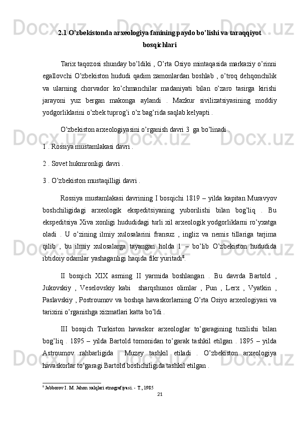 2.1  O’zbekistonda arxeologiya fanining paydo bo’lishi va taraqqiyot
bosqichlari
Tarix taqozosi shunday bo’ldiki , O’rta Osiyo mintaqasida markaziy o’rinni
egallovchi   O’zbekiston   hududi   qadim   zamonlardan   boshlab   ,  o’troq  dehqonchilik
va   ularning   chorvador   ko’chmanchilar   madaniyati   bilan   o’zaro   tasirga   kirishi
jarayoni   yuz   bergan   makonga   aylandi   .   Mazkur   sivilizatsiyasining   moddiy
yodgorliklarini o’zbek tuprog’i o’z bag’rida saqlab kelyapti . 
O’zbekiston arxeologiyasini o’rganish davri 3  ga bo’linadi . 
1 . Rossiya mustamlakasi davri .
2 .   Sovet hukmronligi davri . 
3 . O’zbekiston mustaqilligi davri . 
Rossiya mustamlakasi  davrining I bosqichi 1819 – yilda kapitan Muravyov
boshchiligidagi   arxeologik   ekspeditsiyaning   yuborilishi   bilan   bog’liq   .   Bu
ekspeditsiya Xiva xonligi hududidagi turli xil arxeologik yodgorliklarni ro’yxatga
oladi   .   U   o’zining   ilmiy   xulosalarini   fransuz   ,   ingliz   va   nemis   tillariga   tarjima
qilib   ,   bu   ilmiy   xulosalarga   tayangan   holda   1   –   bo’lib   O’zbekiston   hududida
ibtidoiy odamlar yashaganligi haqida fikr yuritadi 8
. 
II   bosqich   XIX   asrning   II   yarmida   boshlangan   .   Bu   davrda   Bartold   ,
Jukovskiy   ,   Veselovskiy   kabi     sharqshunos   olimlar   ,   Pun   ,   Lerx   ,   Vyatkin   ,
Paslavskiy , Postroumov va boshqa havaskorlarning O’rta Osiyo arxeologiyasi va
tarixini o’rganishga xizmatlari katta bo’ldi . 
III   bosqich   Turkiston   havaskor   arxeologlar   to’garagining   tuzilishi   bilan
bog’liq   .   1895   –   yilda   Bartold   tomonidan   to’garak   tashkil   etilgan   .   1895   –   yilda
Astroumov   rahbarligida     Muzey   tashkil   etiladi   .   O’zbekiston   arxeologiya
havaskorlar to’garagi Bartold boshchiligida tashkil etilgan . 
8
  Jabborov I. M. Jahon xalqlari etnografiyasi. - T., 1985
21 