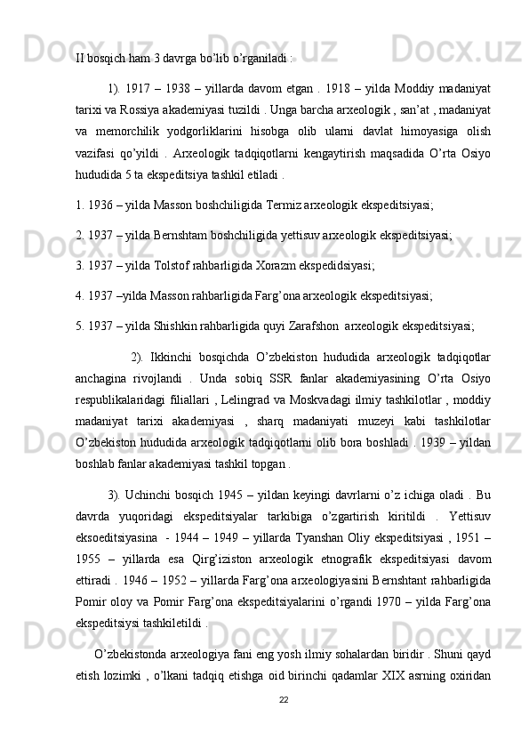 II bosqich ham 3 davrga bo’lib o’rganiladi : 
1).   1917   –   1938   –   yillarda   davom   etgan   .   1918   –   yilda   Moddiy   madaniyat
tarixi va Rossiya akademiyasi tuzildi . Unga barcha arxeologik , san’at , madaniyat
va   memorchilik   yodgorliklarini   hisobga   olib   ularni   davlat   himoyasiga   olish
vazifasi   qo’yildi   .   Arxeologik   tadqiqotlarni   kengaytirish   maqsadida   O’rta   Osiyo
hududida 5 ta ekspeditsiya tashkil etiladi . 
1. 1936 – yilda Masson boshchiligida Termiz arxeologik ekspeditsiyasi;
2. 1937 – yilda Bernshtam boshchiligida yettisuv arxeologik ekspeditsiyasi;
3. 1937 – yilda Tolstof rahbarligida Xorazm ekspedidsiyasi;
4. 1937 –yilda Masson rahbarligida Farg’ona arxeologik ekspeditsiyasi;
5. 1937 – yilda Shishkin rahbarligida quyi Zarafshon  arxeologik ekspeditsiyasi;
                2).   Ikkinchi   bosqichda   O’zbekiston   hududida   arxeologik   tadqiqotlar
anchagina   rivojlandi   .   Unda   sobiq   SSR   fanlar   akademiyasining   O’rta   Osiyo
respublikalaridagi filiallari , Lelingrad va Moskvadagi  ilmiy tashkilotlar , moddiy
madaniyat   tarixi   akademiyasi   ,   sharq   madaniyati   muzeyi   kabi   tashkilotlar
O’zbekiston  hududida arxeologik tadqiqotlarni  olib bora boshladi  . 1939 – yildan
boshlab fanlar akademiyasi tashkil topgan .
3).  Uchinchi   bosqich  1945 –  yildan keyingi   davrlarni   o’z  ichiga oladi   . Bu
davrda   yuqoridagi   ekspeditsiyalar   tarkibiga   o’zgartirish   kiritildi   .   Yettisuv
eksoeditsiyasina    - 1944 – 1949 – yillarda Tyanshan Oliy ekspeditsiyasi  , 1951 –
1955   –   yillarda   esa   Qirg’iziston   arxeologik   etnografik   ekspeditsiyasi   davom
ettiradi . 1946 – 1952 – yillarda Farg’ona arxeologiyasini Bernshtant rahbarligida
Pomir   oloy   va   Pomir   Farg’ona  ekspeditsiyalarini   o’rgandi   1970   –  yilda   Farg’ona
ekspeditsiysi tashkiletildi .   
      O’zbekistonda arxeologiya fani eng yosh ilmiy sohalardan biridir . Shuni qayd
etish  lozimki  ,  o’lkani   tadqiq etishga  oid  birinchi   qadamlar  XIX asrning  oxiridan
22 