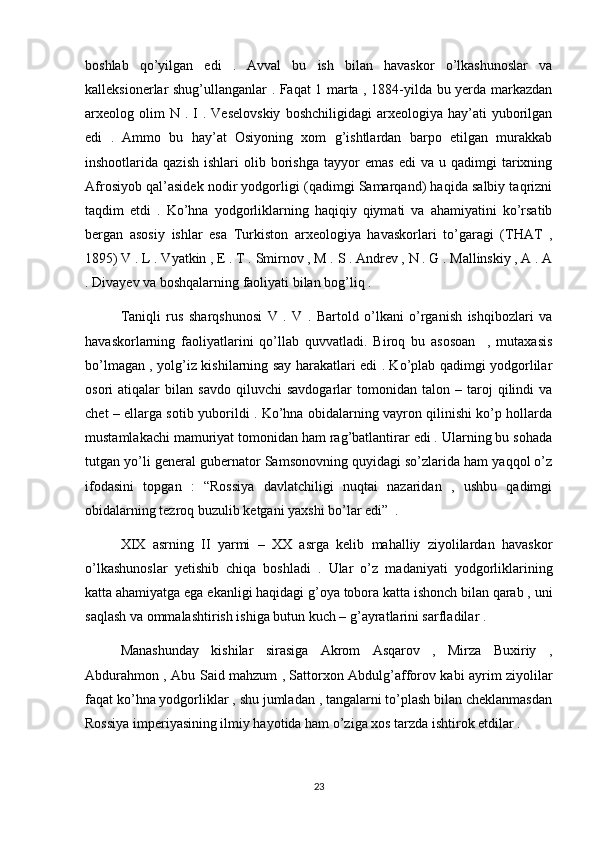 boshlab   qo’yilgan   edi   .   Avval   bu   ish   bilan   havaskor   o’lkashunoslar   va
kalleksionerlar shug’ullanganlar . Faqat 1 marta , 1884-yilda bu yerda markazdan
arxeolog  olim  N  .  I  .  Veselovskiy  boshchiligidagi   arxeologiya   hay’ati  yuborilgan
edi   .   Ammo   bu   hay’at   Osiyoning   xom   g’ishtlardan   barpo   etilgan   murakkab
inshootlarida  qazish   ishlari   olib  borishga   tayyor   emas   edi   va   u  qadimgi   tarixning
Afrosiyob qal’asidek nodir yodgorligi (qadimgi Samarqand) haqida salbiy taqrizni
taqdim   etdi   .   Ko’hna   yodgorliklarning   haqiqiy   qiymati   va   ahamiyatini   ko’rsatib
bergan   asosiy   ishlar   esa   Turkiston   arxeologiya   havaskorlari   to’garagi   (THAT   ,
1895) V . L . Vyatkin , E . T . Smirnov , M . S . Andrev , N . G . Mallinskiy , A . A
. Divayev va boshqalarning faoliyati bilan bog’liq . 
Taniqli   rus   sharqshunosi   V   .   V   .   Bartold   o’lkani   o’rganish   ishqibozlari   va
havaskorlarning   faoliyatlarini   qo’llab   quvvatladi.   Biroq   bu   asosoan     ,   mutaxasis
bo’lmagan , yolg’iz kishilarning say harakatlari edi . Ko’plab qadimgi yodgorlilar
osori   atiqalar   bilan   savdo   qiluvchi   savdogarlar   tomonidan   talon  –   taroj   qilindi   va
chet – ellarga sotib yuborildi . Ko’hna obidalarning vayron qilinishi ko’p hollarda
mustamlakachi mamuriyat tomonidan ham rag’batlantirar edi . Ularning bu sohada
tutgan yo’li general gubernator Samsonovning quyidagi so’zlarida ham yaqqol o’z
ifodasini   topgan   :   “Rossiya   davlatchiligi   nuqtai   nazaridan   ,   ushbu   qadimgi
obidalarning tezroq buzulib ketgani yaxshi bo’lar edi”  . 
XIX   asrning   II   yarmi   –   XX   asrga   kelib   mahalliy   ziyolilardan   havaskor
o’lkashunoslar   yetishib   chiqa   boshladi   .   Ular   o’z   madaniyati   yodgorliklarining
katta ahamiyatga ega ekanligi haqidagi g’oya tobora katta ishonch bilan qarab , uni
saqlash va ommalashtirish ishiga butun kuch – g’ayratlarini sarfladilar .
Manashunday   kishilar   sirasiga   Akrom   Asqarov   ,   Mirza   Buxiriy   ,
Abdurahmon , Abu Said mahzum , Sattorxon Abdulg’afforov kabi ayrim ziyolilar
faqat ko’hna yodgorliklar , shu jumladan , tangalarni to’plash bilan cheklanmasdan
Rossiya imperiyasining ilmiy hayotida ham o’ziga xos tarzda ishtirok etdilar . 
23 