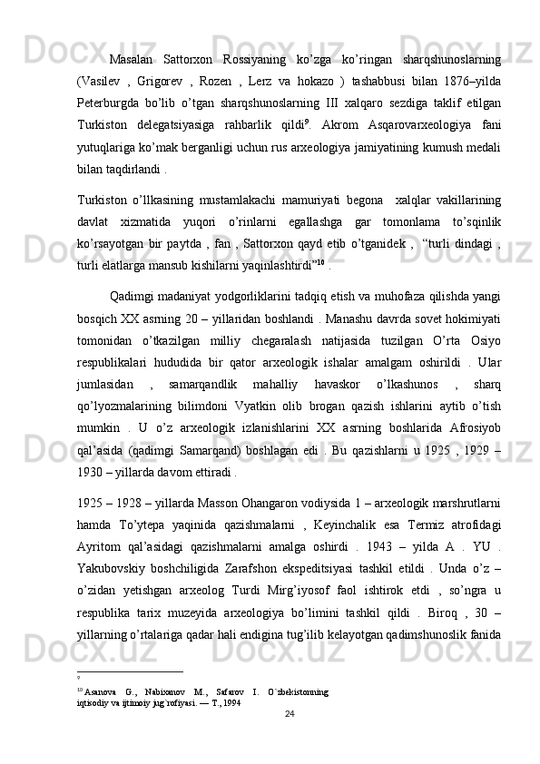 Masalan   Sattorxon   Rossiyaning   ko’zga   ko’ringan   sharqshunoslarning
(Vasilev   ,   Grigorev   ,   Rozen   ,   Lerz   va   hokazo   )   tashabbusi   bilan   1876–yilda
Peterburgda   bo’lib   o’tgan   sharqshunoslarning   III   xalqaro   sezdiga   taklif   etilgan
Turkiston   delegatsiyasiga   rahbarlik   qildi 9
.   Akrom   Asqarovarxeologiya   fani
yutuqlariga ko’mak berganligi uchun rus arxeologiya jamiyatining kumush medali
bilan taqdirlandi . 
Turkiston   o’llkasining   mustamlakachi   mamuriyati   begona     xalqlar   vakillarining
davlat   xizmatida   yuqori   o’rinlarni   egallashga   gar   tomonlama   to’sqinlik
ko’rsayotgan   bir   paytda   ,   fan   ,   Sattorxon   qayd   etib   o’tganidek   ,     “turli   dindagi   ,
turli elatlarga mansub kishilarni yaqinlashtirdi” 10
 . 
Qadimgi madaniyat yodgorliklarini tadqiq etish va muhofaza qilishda yangi
bosqich XX asrning 20 – yillaridan boshlandi . Manashu davrda sovet hokimiyati
tomonidan   o’tkazilgan   milliy   chegaralash   natijasida   tuzilgan   O’rta   Osiyo
respublikalari   hududida   bir   qator   arxeologik   ishalar   amalgam   oshirildi   .   Ular
jumlasidan   ,   samarqandlik   mahalliy   havaskor   o’lkashunos   ,   sharq
qo’lyozmalarining   bilimdoni   Vyatkin   olib   brogan   qazish   ishlarini   aytib   o’tish
mumkin   .   U   o’z   arxeologik   izlanishlarini   XX   asrning   boshlarida   Afrosiyob
qal’asida   (qadimgi   Samarqand)   boshlagan   edi   .   Bu   qazishlarni   u   1925   ,   1929   –
1930 – yillarda davom ettiradi .
1925 – 1928 – yillarda Masson Ohangaron vodiysida 1 – arxeologik marshrutlarni
hamda   To’ytepa   yaqinida   qazishmalarni   ,   Keyinchalik   esa   Termiz   atrofidagi
Ayritom   qal’asidagi   qazishmalarni   amalga   oshirdi   .   1943   –   yilda   A   .   YU   .
Yakubovskiy   boshchiligida   Zarafshon   ekspeditsiyasi   tashkil   etildi   .   Unda   o’z   –
o’zidan   yetishgan   arxeolog   Turdi   Mirg’iyosof   faol   ishtirok   etdi   ,   so’ngra   u
respublika   tarix   muzeyida   arxeologiya   bo’limini   tashkil   qildi   .   Biroq   ,   30   –
yillarning o’rtalariga qadar hali endigina tug’ilib kelayotgan qadimshunoslik fanida
9
10
  Asanova    G.,    Nabixanov    M.,    Safarov    I.    O`zbekistonning 
iqtisodiy va ijtimoiy jug`rofiyasi. — T., 1994
24 