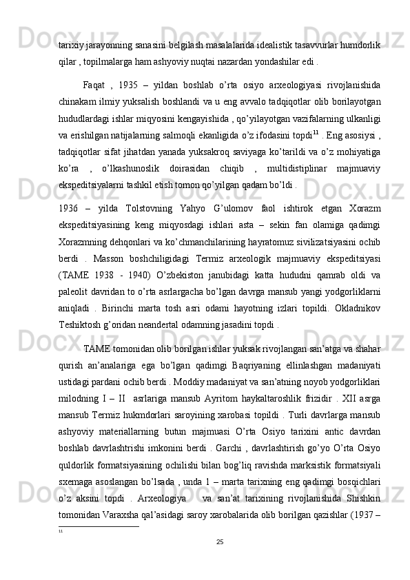 tarixiy jarayonning sanasini belgilash masalalarida idealistik tasavvurlar humdorlik
qilar , topilmalarga ham ashyoviy nuqtai nazardan yondashilar edi . 
Faqat   ,   1935   –   yildan   boshlab   o’rta   osiyo   arxeologiyasi   rivojlanishida
chinakam ilmiy yuksalish boshlandi va u eng avvalo tadqiqotlar olib borilayotgan
hududlardagi ishlar miqyosini kengayishida , qo’yilayotgan vazifalarning ulkanligi
va erishilgan natijalarning salmoqli ekanligida o’z ifodasini topdi 11
 . Eng asosiysi ,
tadqiqotlar   sifat  jihatdan  yanada  yuksakroq  saviyaga  ko’tarildi   va o’z  mohiyatiga
ko’ra   ,   o’lkashunoslik   doirasidan   chiqib   ,   multidistiplinar   majmuaviy
ekspeditsiyalarni tashkil etish tomon qo’yilgan qadam bo’ldi . 
1936   –   yilda   Tolstovning   Yahyo   G’ulomov   faol   ishtirok   etgan   Xorazm
ekspeditsiyasining   keng   miqyosdagi   ishlari   asta   –   sekin   fan   olamiga   qadimgi
Xorazmning dehqonlari va ko’chmanchilarining hayratomuz sivilizatsiyasini ochib
berdi   .   Masson   boshchiligidagi   Termiz   arxeologik   majmuaviy   ekspeditsiyasi
(TAME   1938   -   1940)   O’zbekiston   janubidagi   katta   hududni   qamrab   oldi   va
paleolit davridan to o’rta asrlargacha bo’lgan davrga mansub yangi yodgorliklarni
aniqladi   .   Birinchi   marta   tosh   asri   odami   hayotning   izlari   topildi.   Okladnikov
Teshiktosh g’oridan neandertal odamning jasadini topdi . 
TAME tomonidan olib borilgan ishlar yuksak rivojlangan san’atga va shahar
qurish   an’analariga   ega   bo’lgan   qadimgi   Baqriyaning   ellinlashgan   madaniyati
ustidagi pardani ochib berdi . Moddiy madaniyat va san’atning noyob yodgorliklari
milodning   I   –   II     asrlariga   mansub   Ayritom   haykaltaroshlik   frizidir   .   XII   asrga
mansub Termiz hukmdorlari saroyining xarobasi  topildi . Turli davrlarga mansub
ashyoviy   materiallarning   butun   majmuasi   O’rta   Osiyo   tarixini   antic   davrdan
boshlab   davrlashtrishi   imkonini   berdi   .   Garchi   ,   davrlashtirish   go’yo   O’rta   Osiyo
quldorlik formatsiyasining ochilishi bilan bog’liq ravishda marksistik formatsiyali
sxemaga  asoslangan  bo’lsada  , unda  1  – marta tarixning eng  qadimgi  bosqichlari
o’z   aksini   topdi   .   Arxeologiya       va   san’at   tarixining   rivojlanishida   Shishkin
tomonidan Varaxsha qal’asidagi saroy xarobalarida olib borilgan qazishlar (1937 –
11
25 