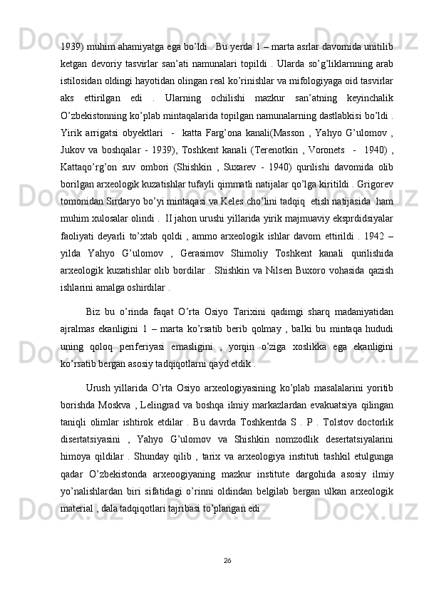 1939) muhim ahamiyatga ega bo’ldi . Bu yerda 1 – marta asrlar davomida unitilib
ketgan   devoriy   tasvirlar   san’ati   namunalari   topildi   .   Ularda   so’g’liklarnning   arab
istilosidan oldingi hayotidan olingan real ko’rinishlar va mifologiyaga oid tasvirlar
aks   ettirilgan   edi   .   Ularning   ochilishi   mazkur   san’atning   keyinchalik
O’zbekistonning ko’plab mintaqalarida topilgan namunalarning dastlabkisi bo’ldi .
Yirik   arrigatsi   obyektlari     -     katta   Farg’ona   kanali(Masson   ,   Yahyo   G’ulomov   ,
Jukov   va   boshqalar   -   1939),   Toshkent   kanali   (Terenotkin   ,   Voronets     -     1940)   ,
Kattaqo’rg’on   suv   ombori   (Shishkin   ,   Suxarev   -   1940)   qurilishi   davomida   olib
borilgan arxeologik kuzatishlar tufayli qimmatli natijalar qo’lga kiritildi . Grigorev
tomonidan Sirdaryo bo’yi mintaqasi va Keles cho’lini tadqiq  etish natijasida  ham
muhim xulosalar olindi .  II jahon urushi yillarida yirik majmuaviy eksprdidsiyalar
faoliyati   deyarli   to’xtab   qoldi   ,   ammo   arxeologik   ishlar   davom   ettirildi   .   1942   –
yilda   Yahyo   G’ulomov   ,   Gerasimov   Shimoliy   Toshkent   kanali   qurilishida
arxeologik  kuzatishlar   olib  bordilar   .  Shishkin   va   Nilsen   Buxoro  vohasida   qazish
ishlarini amalga oshirdilar . 
Biz   bu   o’rinda   faqat   O’rta   Osiyo   Tarixini   qadimgi   sharq   madaniyatidan
ajralmas   ekanligini   1   –   marta   ko’rsatib   berib   qolmay   ,   balki   bu   mintaqa   hududi
uning   qoloq   periferiyasi   emasligini   ,   yorqin   o’ziga   xoslikka   ega   ekanligini
ko’rsatib bergan asosiy tadqiqotlarni qayd etdik . 
Urush   yillarida   O’rta   Osiyo   arxeologiyasining   ko’plab   masalalarini   yoritib
borishda   Moskva   ,   Lelingrad   va   boshqa   ilmiy   markazlardan   evakuatsiya   qilingan
taniqli   olimlar   ishtirok   etdilar   .   Bu   davrda   Toshkentda   S   .   P   .   Tolstov   doctorlik
disertatsiyasini   ,   Yahyo   G’ulomov   va   Shishkin   nomzodlik   desertatsiyalarini
himoya   qildilar   .   Shunday   qilib   ,   tarix   va   arxeologiya   instituti   tashkil   etulgunga
qadar   O’zbekistonda   arxeoogiyaning   mazkur   institute   dargohida   asosiy   ilmiy
yo’nalishlardan   biri   sifatidagi   o’rinni   oldindan   belgilab   bergan   ulkan   arxeologik
material , dala tadqiqotlari tajribasi to’plangan edi . 
26 