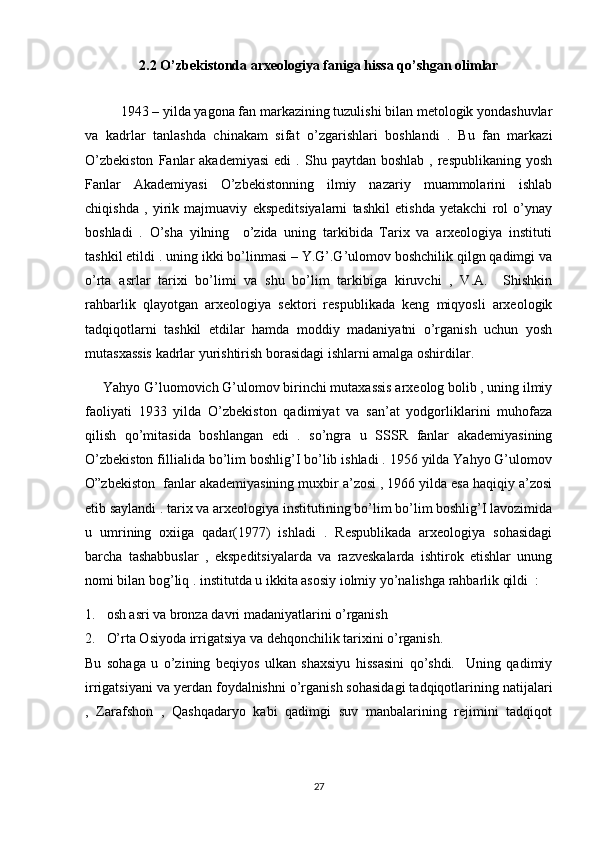 2.2  O’zbekistonda arxeologiya faniga hissa qo’shgan olimlar
 
1943 – yilda yagona fan markazining tuzulishi bilan metologik yondashuvlar
va   kadrlar   tanlashda   chinakam   sifat   o’zgarishlari   boshlandi   .   Bu   fan   markazi
O’zbekiston  Fanlar   akademiyasi   edi   .  Shu  paytdan  boshlab  ,  respublikaning   yosh
Fanlar   Akademiyasi   O’zbekistonning   ilmiy   nazariy   muammolarini   ishlab
chiqishda   ,   yirik   majmuaviy   ekspeditsiyalarni   tashkil   etishda   yetakchi   rol   o’ynay
boshladi   .   O’sha   yilning     o’zida   uning   tarkibida   Tarix   va   arxeologiya   instituti
tashkil etildi . uning ikki bo’linmasi – Y.G’.G’ulomov boshchilik qilgn qadimgi va
o’rta   asrlar   tarixi   bo’limi   va   shu   bo’lim   tarkibiga   kiruvchi   ,   V.A.     Shishkin
rahbarlik   qlayotgan   arxeologiya   sektori   respublikada   keng   miqyosli   arxeologik
tadqiqotlarni   tashkil   etdilar   hamda   moddiy   madaniyatni   o’rganish   uchun   yosh
mutasxassis kadrlar yurishtirish borasidagi ishlarni amalga oshirdilar. 
Yahyo G’luomovich G’ulomov birinchi mutaxassis arxeolog bolib , uning ilmiy
faoliyati   1933   yilda   O’zbekiston   qadimiyat   va   san’at   yodgorliklarini   muhofaza
qilish   qo’mitasida   boshlangan   edi   .   so’ngra   u   SSSR   fanlar   akademiyasining
O’zbekiston fillialida bo’lim boshlig’I bo’lib ishladi . 1956 yilda Yahyo G’ulomov
O”zbekiston  fanlar akademiyasining muxbir a’zosi , 1966 yilda esa haqiqiy a’zosi
etib saylandi . tarix va arxeologiya institutining bo’lim bo’lim boshlig’I lavozimida
u   umrining   oxiiga   qadar(1977)   ishladi   .   Respublikada   arxeologiya   sohasidagi
barcha   tashabbuslar   ,   ekspeditsiyalarda   va   razveskalarda   ishtirok   etishlar   unung
nomi bilan bog’liq . institutda u ikkita asosiy iolmiy yo’nalishga rahbarlik qildi  : 
1. osh asri va bronza davri madaniyatlarini o’rganish
2. O’rta Osiyoda irrigatsiya va dehqonchilik tarixini o’rganish.
Bu   sohaga   u   o’zining   beqiyos   ulkan   shaxsiyu   hissasini   qo’shdi.     Uning   qadimiy
irrigatsiyani va yerdan foydalnishni o’rganish sohasidagi tadqiqotlarining natijalari
,   Zarafshon   ,   Qashqadaryo   kabi   qadimgi   suv   manbalarining   rejimini   tadqiqot
27 