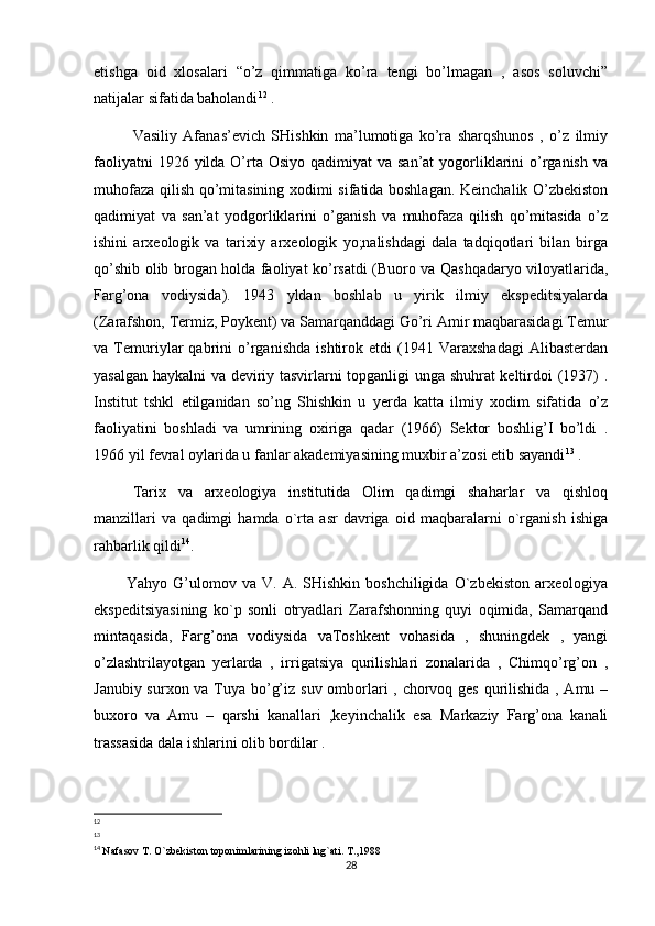 etishga   oid   xlosalari   “o’z   qimmatiga   ko’ra   tengi   bo’lmagan   ,   asos   soluvchi”
natijalar sifatida baholandi 12
 . 
     Vasiliy   Afanas’evich   SHishkin   ma’lumotiga   ko’ra   sharqshunos   ,   o’z   ilmiy
faoliyatni  1926 yilda O’rta Osiyo qadimiyat  va san’at  yogorliklarini  o’rganish va
muhofaza qilish qo’mitasining xodimi sifatida boshlagan. Keinchalik O’zbekiston
qadimiyat   va   san’at   yodgorliklarini   o’ganish   va   muhofaza   qilish   qo’mitasida   o’z
ishini   arxeologik   va   tarixiy   arxeologik   yo;nalishdagi   dala   tadqiqotlari   bilan   birga
qo’shib olib brogan holda faoliyat ko’rsatdi (Buoro va Qashqadaryo viloyatlarida,
Farg’ona   vodiysida).   1943   yldan   boshlab   u   yirik   ilmiy   ekspeditsiyalarda
(Zarafshon, Termiz, Poykent) va Samarqanddagi Go’ri Amir maqbarasidagi Temur
va   Temuriylar   qabrini   o’rganishda   ishtirok   etdi   (1941   Varaxshadagi   Alibasterdan
yasalgan haykalni va deviriy tasvirlarni topganligi unga shuhrat keltirdoi (1937) .
Institut   tshkl   etilganidan   so’ng   Shishkin   u   yerda   katta   ilmiy   xodim   sifatida   o’z
faoliyatini   boshladi   va   umrining   oxiriga   qadar   (1966)   Sektor   boshlig’I   bo’ldi   .
1966 yil fevral oylarida u fanlar akademiyasining muxbir a’zosi etib sayandi 13
 .
Tarix   va   arxeologiya   institutida   Olim   qadimgi   shaharlar   va   qishloq
manzillari   va   qadimgi   hamda   o`rta   asr   davriga   oid   maqbaralarni   o`rganish   ishiga
rahbarlik qildi 14
.                                                    
            Yahyo  G’ulomov  va  V.  A.  SHishkin  boshchiligida   O`zbekiston   arxeologiya
ekspeditsiyasining   ko`p   sonli   otryadlari   Zarafshonning   quyi   oqimida,   Samarqand
mintaqasida,   Farg’ona   vodiysida   vaToshkent   vohasida   ,   shuningdek   ,   yangi
o’zlashtrilayotgan   yerlarda   ,   irrigatsiya   qurilishlari   zonalarida   ,   Chimqo’rg’on   ,
Janubiy surxon va Tuya bo’g’iz suv omborlari  , chorvoq ges qurilishida , Amu –
buxoro   va   Amu   –   qarshi   kanallari   ,keyinchalik   esa   Markaziy   Farg’ona   kanali
trassasida dala ishlarini olib bordilar .
12
13
14
  Nafasov T. O`zbekiston toponimlarining izohli lug`ati. T.,1988
28 