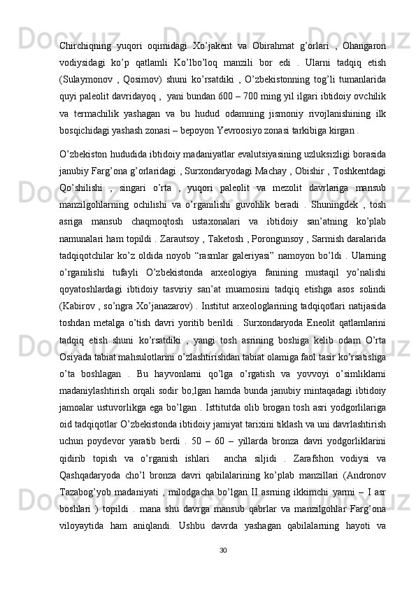 Chirchiqning   yuqori   oqimidagi   Xo’jakent   va   Obirahmat   g’orlari   ,   Ohangaron
vodiysidagi   ko’p   qatlamli   Ko’lbo’loq   manzili   bor   edi   .   Ularni   tadqiq   etish
(Sulaymonov   ,   Qosimov)   shuni   ko’rsatdiki   ,   O’zbekistonning   tog’li   tumanlarida
quyi paleolit davridayoq ,  yani bundan 600 – 700 ming yil ilgari ibtidoiy ovchilik
va   termachilik   yashagan   va   bu   hudud   odamning   jismoniy   rivojlanishining   ilk
bosqichidagi yashash zonasi – bepoyon Yevroosiyo zonasi tarkibiga kirgan . 
O’zbekiston hududida ibtidoiy madaniyatlar evalutsiyasining uzluksizligi borasida
janubiy Farg’ona g’orlaridagi , Surxondaryodagi Machay , Obishir , Toshkentdagi
Qo’shilishi   ,   singari   o’rta   ,   yuqori   paleolit   va   mezolit   davrlariga   mansub
manzilgohlarning   ochilishi   va   o’rganilishi   guvohlik   beradi   .   Shuningdek   ,   tosh
asriga   mansub   chaqmoqtosh   ustaxonalari   va   ibtidoiy   san’atning   ko’plab
namunalari ham topildi . Zarautsoy , Taketosh , Porongunsoy , Sarmish daralarida
tadqiqotchilar   ko’z   oldida   noyob   “rasmlar   galeriyasi”   namoyon   bo’ldi   .   Ularning
o’rganilishi   tufayli   O’zbekistonda   arxeologiya   fanining   mustaqil   yo’nalishi
qoyatoshlardagi   ibtidoiy   tasviriy   san’at   muamosini   tadqiq   etishga   asos   solindi
(Kabirov , so’ngra Xo’janazarov) . Institut arxeologlarining tadqiqotlari natijasida
toshdan   metalga   o’tish   davri   yoritib   berildi   .   Surxondaryoda   Eneolit   qatlamlarini
tadqiq   etish   shuni   ko’rsatdiki   ,   yangi   tosh   asrining   boshiga   kelib   odam   O’rta
Osiyada tabiat mahsulotlarini o’zlashtirishdan tabiat olamiga faol tasir ko’rsatishga
o’ta   boshlagan   .   Bu   hayvonlarni   qo’lga   o’rgatish   va   yovvoyi   o’simliklarni
madaniylashtirish orqali  sodir  bo;lgan hamda bunda janubiy mintaqadagi  ibtidoiy
jamoalar  ustuvorlikga  ega bo’lgan  . Isttitutda olib  brogan  tosh  asri   yodgorlilariga
oid tadqiqotlar O’zbekistonda ibtidoiy jamiyat tarixini tiklash va uni davrlashtirish
uchun   poydevor   yaratib   berdi   .   50   –   60   –   yillarda   bronza   davri   yodgorliklarini
qidirib   topish   va   o’rganish   ishlari     ancha   siljidi   .   Zarafshon   vodiysi   va
Qashqadaryoda   cho’l   bronza   davri   qabilalarining   ko’plab   manzillari   (Andronov
Tazabog’yob   madaniyati   ,   milodgacha   bo’lgan   II   asrning   ikkimchi   yarmi   –   I   asr
boshlari   )   topildi   .   mana   shu   davrga   mansub   qabrlar   va   manzilgohlar   Farg’ona
viloyaytida   ham   aniqlandi.   Ushbu   davrda   yashagan   qabilalarning   hayoti   va
30 