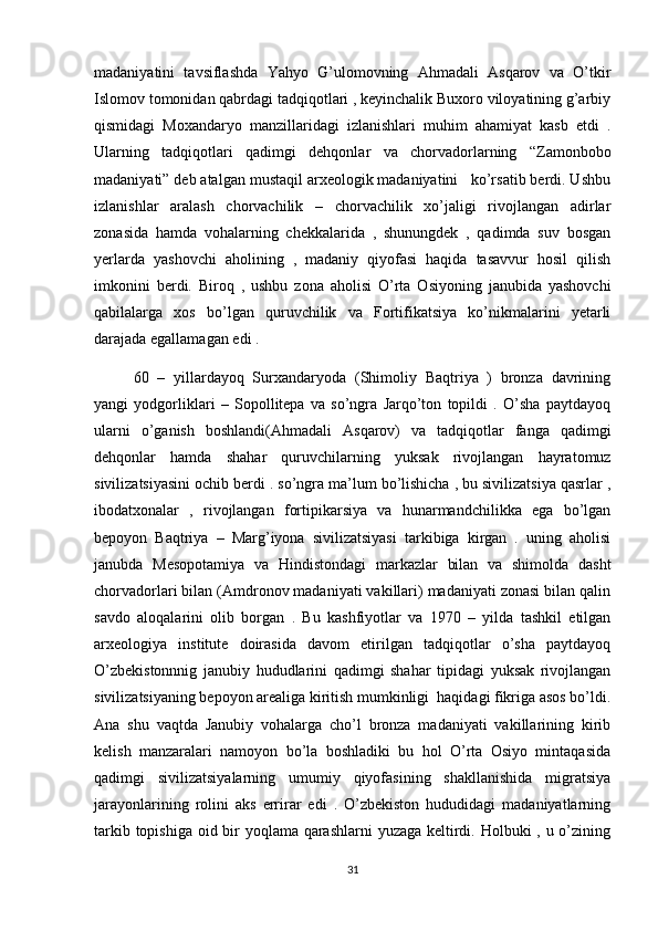 madaniyatini   tavsiflashda   Yahyo   G’ulomovning   Ahmadali   Asqarov   va   O’tkir
Islomov tomonidan qabrdagi tadqiqotlari , keyinchalik Buxoro viloyatining g’arbiy
qismidagi   Moxandaryo   manzillaridagi   izlanishlari   muhim   ahamiyat   kasb   etdi   .
Ularning   tadqiqotlari   qadimgi   dehqonlar   va   chorvadorlarning   “Zamonbobo
madaniyati” deb atalgan mustaqil arxeologik madaniyatini   ko’rsatib berdi. Ushbu
izlanishlar   aralash   chorvachilik   –   chorvachilik   xo’jaligi   rivojlangan   adirlar
zonasida   hamda   vohalarning   chekkalarida   ,   shunungdek   ,   qadimda   suv   bosgan
yerlarda   yashovchi   aholining   ,   madaniy   qiyofasi   haqida   tasavvur   hosil   qilish
imkonini   berdi.   Biroq   ,   ushbu   zona   aholisi   O’rta   Osiyoning   janubida   yashovchi
qabilalarga   xos   bo’lgan   quruvchilik   va   Fortifikatsiya   ko’nikmalarini   yetarli
darajada egallamagan edi . 
60   –   yillardayoq   Surxandaryoda   (Shimoliy   Baqtriya   )   bronza   davrining
yangi   yodgorliklari   –   Sopollitepa   va   so’ngra   Jarqo’ton   topildi   .   O’sha   paytdayoq
ularni   o’ganish   boshlandi(Ahmadali   Asqarov)   va   tadqiqotlar   fanga   qadimgi
dehqonlar   hamda   shahar   quruvchilarning   yuksak   rivojlangan   hayratomuz
sivilizatsiyasini ochib berdi . so’ngra ma’lum bo’lishicha , bu sivilizatsiya qasrlar ,
ibodatxonalar   ,   rivojlangan   fortipikarsiya   va   hunarmandchilikka   ega   bo’lgan
bepoyon   Baqtriya   –   Marg’iyona   sivilizatsiyasi   tarkibiga   kirgan   .   uning   aholisi
janubda   Mesopotamiya   va   Hindistondagi   markazlar   bilan   va   shimolda   dasht
chorvadorlari bilan (Amdronov madaniyati vakillari) madaniyati zonasi bilan qalin
savdo   aloqalarini   olib   borgan   .   Bu   kashfiyotlar   va   1970   –   yilda   tashkil   etilgan
arxeologiya   institute   doirasida   davom   etirilgan   tadqiqotlar   o’sha   paytdayoq
O’zbekistonnnig   janubiy   hududlarini   qadimgi   shahar   tipidagi   yuksak   rivojlangan
sivilizatsiyaning bepoyon arealiga kiritish mumkinligi  haqidagi fikriga asos bo’ldi.
Ana   shu   vaqtda   Janubiy   vohalarga   cho’l   bronza   madaniyati   vakillarining   kirib
kelish   manzaralari   namoyon   bo’la   boshladiki   bu   hol   O’rta   Osiyo   mintaqasida
qadimgi   sivilizatsiyalarning   umumiy   qiyofasining   shakllanishida   migratsiya
jarayonlarining   rolini   aks   errirar   edi   .   O’zbekiston   hududidagi   madaniyatlarning
tarkib topishiga oid bir  yoqlama qarashlarni  yuzaga keltirdi. Holbuki  , u o’zining
31 