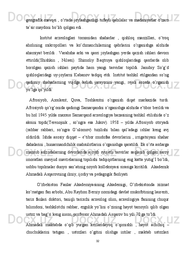 geografik mavqei , o’rtada joylashganligi tufayli qabilalar va madaniyatlar o’zaro
ta’sir maydoni bo’lib qolgan edi .
  Institut   arxeologlari   tomonidan   shaharlar   ,   qishloq   manzillari,   o’troq
aholining   mikropollari   va   ko’chmanchilarning   qabrlarini   o’rganishga   alohida
ahamiyat   berildi   .   Varahsha   arki   va   qasri   joylashgan   yerda   qazish   ishlari   davom
ettirildi(Shishkin   ,   Nilsen).   Shimoliy   Baqtruya   qishloqlaridagi   qasrlarda   olib
borolgan   qazish   ishlari   paytida   ham   yangi   tasvirlar   topildi.   Janubiy   So’g’d
qishloqlaridagi   uy-joylarni   Kabanov   tadqiq   etdi.   Institut   tashkil   etilgandan   so’ng
qadimiy   shaharlarning   vujdga   kelish   jarayonini   yangi,   rejali   asosda   o’rganish
yo’lga qo’yildi.  
  Afrosiyob,   Axsikent,   Quva,   Toshkentni   o’rganish   diqat   markazida   turdi.
Afrosiyob qo’rg’onida qadimgi Samarqandni o’rganishga alohida e’tibor berildi va
bu hol 1945 yilda maxsus Samarqand arxeologiya bazasining tashkil etilishida o’z
aksini   topdi(Terenojnik   ,   so’ngra   esa   Jukov).   1958   –   yilda   Afrosiyob   otrryadi
(rahbar   rahbari,   so’ngra   G’ulomov)   tuzilishi   bilan   qal’adagi   ishlar   keng   avj
oldirildi.   Ishda   asosiy   diqqat   –   e’tibor   mudofaa   devorlarini   ,   irrigatsiyani   shahar
dahalarini , hunarmandchilik mahsulotlarini o’rganishga qaratildi. Ilk o’rta asrlarga
mansub   aslzodalarning   devorlarida   ajoyib   syujetli   tasvirlar   saqlanib   qolgan   saroy
imoratlari   mavjud   mavzelarning  topilishi   tadqiqotlarning   eng   katta  yutig’I   bo’ldi,
ushbu topilmalar dunyo san’atinig noyob kolleksiyasi sirasiga kiritildi.  Akademik
Ahmadali Asqarovning ilmiy, ijodiy va pedagogik faoliyati
O’zbekiston   Fanlar   Akademiyasining   Akademigi,   O’zbekistonda   xizmat
ko’rsatgan fan arbobi, Abu Rayhon Berniy nomidagi davlat mukofotining laurenti,
tarix   fanlari   doktori,   taniqli   tarixchi   arxeolog   olim,   arxeologiya   fanining   chuqur
bilimdoni,   tashkilotchi   rahbar,   ezgulik  yo’lini   o’zining  hayot   tamoyili   qilib  olgan
ustoz va bag’ri keng inson, professor Ahmadali Asqarov bu yili 70 ga to’ldi.
Ahmadali   maktabda   o’qib   yurgan   kezlaridayoq   o’qimishli   ,   hayot   achchiq   –
chuchuklarini   tatigan   ,   ustozlari   o’gitini   olishga   intilar   ,   maktab   ustozlari
32 