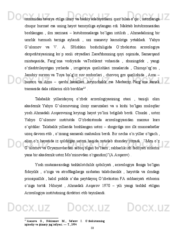 tomonidan tavsiya etilga ilmiy va badiiy adabiyotlarni qunt bilan o’qir , ustozlariga
chuqur   hurmat   esa   uning   hayot   tamoyiliga   aylangan   edi.   Maktab   kutubxonasidan
boshlangan   ,   ilm   xazinasi   –   kutubxonalarga   bo’lgan   intilish   ,   Ahmadalining   bir
umrlik   turmush   tarziga   aylandi   ,   uni   manaviy   kamolotga   yetakladi.   Yahyo
G’ulomov   va   V.   A.   SHishkin   boshchiligida   O`zbekiston   arxeologiya
ekspeditsiyasining   ko`p   sonli   otryadlari   Zarafshonning   quyi   oqimida,   Samarqand
mintaqasida,   Farg’ona   vodiysida   vaToshkent   vohasida   ,   shuningdek   ,   yangi
o’zlashtrilayotgan   yerlarda   ,   irrigatsiya   qurilishlari   zonalarida   ,   Chimqo’rg’on   ,
Janubiy surxon va Tuya bo’g’iz suv omborlari  , chorvoq ges qurilishida , Amu –
buxoro   va   Amu   –   qarshi   kanallari   ,keyinchalik   esa   Markaziy   Farg’ona   kanali
trassasida dala ishlarini olib bordilar 15
 .
Talabalik   yillaridayoq   o’zbek   arxeologiyasining   otasi   ,   taniqli   olim
akademik   Yahyo   G’ulomovning   ilmiy   maruzalari   va   u   kishi   bo’lgan   muloqtlar
yosh   Ahmadali   Asqarovning   keyingi   hayot   yo’lini   belgilab   berdi.   Chunki   ,   ustoz
Yahyo   G’ulomov   institutda   O’zbekistonda   arxeologiyasidan   maxsus   kurs
o’qitdilar.   Talabalik   yillarida   boshlangan   ustoz   –   shogirdga   xos   ilk   munosabatlar
uzoq davom etib , o’zining samarali mahsulini berdi. Bir necha o’n yillar o’tgach ,
olim   o’z  hayotida  iz   qoldirgan  ustozi   haqida  xotirlab  shunday  yozadi  :  “Men  o’z
G’ulomov va Gryaznovlardan saboq olgan bo’lsam , rahbarlik ish faoliyati sirlarini
yana bir akademik ustoz Mo’minovdan o’rgandim)”(A.Asqarov) .
Yosh   mutaxassisdagi   tashkilotchilik   qobiliyati   ,   arxeologiya   faniga   bo’lgan
fidoyilik   ,   o’ziga   va   atrofdagilarga   nisbatan   talabchanlik   ,   hayotda   va   ilmdagi
prinsipiallik   ,   halol   poklik   o’sha   paytdayoq   O’zbekiston   FA   rahbariyati   etiborini
o’ziga   tortdi.   Nihoyat   ,   Ahmadali   Asqarov   1970   –   yili   yangi   tashkil   etilgan
Arxeologiya institutining direktori etib tayinlandi.
15
  Asanova    G.,    Nabixanov    M.,    Safarov    I.    O`zbekistonning 
iqtisodiy va ijtimoiy jug`rofiyasi. — T., 1994
33 