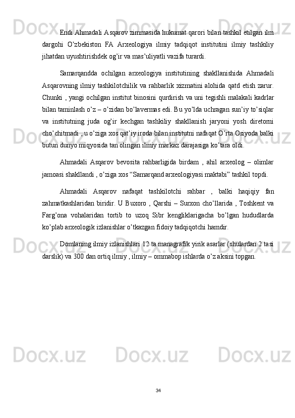 Endi Ahmadali Asqarov zimmasida hukumat qarori bilan tashkil etilgan ilm
dargohi   O’zbekiston   FA   Arxeologiya   ilmiy   tadqiqot   institutini   ilmiy   tashkiliy
jihatdan uyushtirishdek og’ir va mas’uliyatli vazifa turardi.
Samarqandda   ochilgan   arxeologiya   institutining   shakllanishida   Ahmadali
Asqarovning  ilmiy  tashkilotchilik  va  rahbarlik  xizmatini  alohida   qatd  etish  zarur.
Chunki , yangi ochilgan institut binosini qurdirish va uni tegishli malakali kadrlar
bilan taminlash o’z – o’zidan bo’lavermas edi. Bu yo’lda uchragan sun’iy to’siqlar
va   institutning   juda   og’ir   kechgan   tashkiliy   shakllanish   jaryoni   yosh   diretorni
cho’chitmadi , u o’ziga xos qat’iy iroda bilan institutni nafaqat O’rta Osiyoda balki
butun dunyo miqyosida tan olingan ilmiy markaz darajasiga ko’tara oldi.
Ahmadali   Asqarov   bevosita   rahbarligida   birdam   ,   ahil   arxeolog   –   olimlar
jamoasi shakllandi , o’ziga xos “Samarqand arxeologiyasi maktabi” tashkil topdi.
Ahmadali   Asqarov   nafaqat   tashkilotchi   rahbar   ,   balki   haqiqiy   fan
zahmatkashlaridan  biridir. U  Buxoro  , Qarshi   – Surxon cho’llarida  ,  Toshkent  va
Farg’ona   vohalaridan   tortib   to   uzoq   Sibr   kengliklarigacha   bo’lgan   hududlarda
ko’plab arxeologik izlanishlar o’tkazgan fidoiy tadqiqotchi hamdir.
Domlaning ilmiy izlanishlari 12 ta managrafik yirik asarlar (shulardan 2 tasi
darslik) va 300 dan ortiq ilmiy , ilmiy – ommabop ishlarda o’z aksini topgan.
 
34 