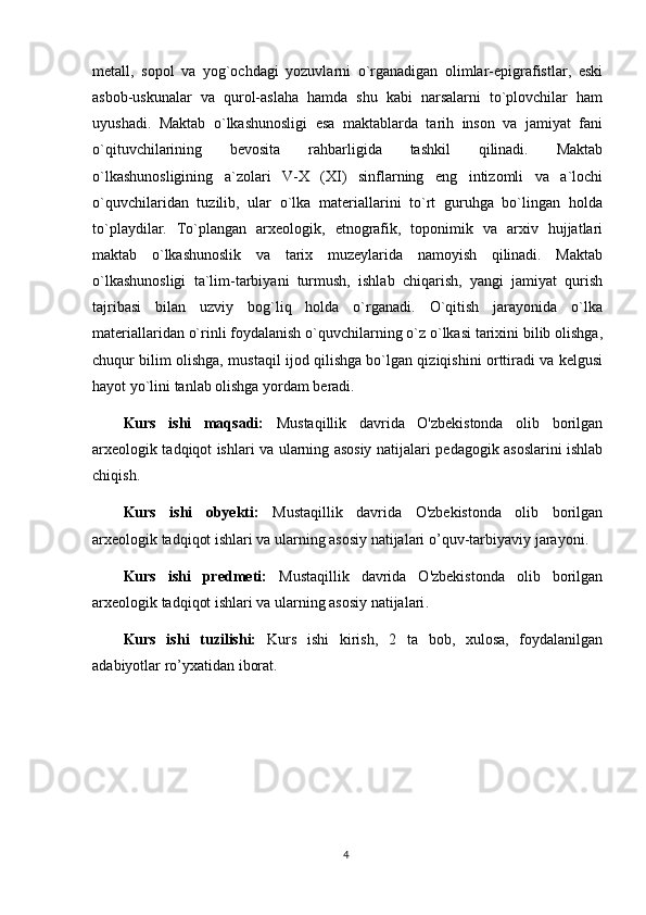 metall,   sopol   va   yog`ochdagi   yozuvlarni   o`rganadigan   olimlar-epigrafistlar,   eski
asbob-uskunalar   va   qurol-aslaha   hamda   shu   kabi   narsalarni   to`plovchilar   ham
uyushadi.   Maktab   o`lkashunosligi   esa   maktablarda   tarih   inson   va   jamiyat   fani
o`qituvchilarining   bevosita   rahbarligida   tashkil   qilinadi.   Maktab
o`lkashunosligining   a`zolari   V-X   (XI)   sinflarning   eng   intizomli   va   a`lochi
o`quvchilaridan   tuzilib,   ular   o`lka   materiallarini   to`rt   guruhga   bo`lingan   holda
to`playdilar.   To`plangan   arxeologik,   etnografik,   toponimik   va   arxiv   hujjatlari
maktab   o`lkashunoslik   va   tarix   muzeylarida   namoyish   qilinadi.   Maktab
o`lkashunosligi   ta`lim-tarbiyani   turmush,   ishlab   chiqarish,   yangi   jamiyat   qurish
tajribasi   bilan   uzviy   bog`liq   holda   o`rganadi.   O`qitish   jarayonida   o`lka
materiallaridan o`rinli foydalanish o`quvchilarning o`z o`lkasi tarixini bilib olishga,
chuqur bilim olishga, mustaqil ijod qilishga bo`lgan qiziqishini orttiradi va kelgusi
hayot yo`lini tanlab olishga yordam beradi.
Kurs   ishi   maqsadi:   Mustaqillik   davrida   O'zbekistonda   olib   borilgan
arxeologik tadqiqot ishlari va ularning asosiy natijalari   pedagogik asoslarini ishlab
chiqish.
Kurs   ishi   obyekti:   Mustaqillik   davrida   O'zbekistonda   olib   borilgan
arxeologik tadqiqot ishlari va ularning asosiy natijalari  o’quv-tarbiyaviy jarayoni . 
Kurs   ishi   predmeti:   Mustaqillik   davrida   O'zbekistonda   olib   borilgan
arxeologik tadqiqot ishlari va ularning asosiy natijalari .
Kurs   ishi   tuzilishi:   Kurs   ishi   kirish,   2   ta   bob,   xulosa,   foydalanilgan
adabiyotlar ro’yxatidan iborat. 
4 