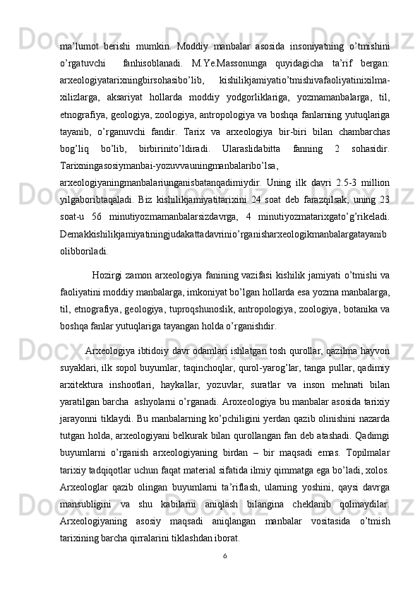 ma’lumot   berishi   mumkin.   Moddiy   manbalar   asosida   insoniyatning   o’tmishini
o’rgatuvchi     fanhisoblanadi.   M.Ye.Massonunga   quyidagicha   ta’rif   bergan:
arxeologiyatarixningbirsohasibo’lib,   kishilikjamiyatio’tmishivafaoliyatinixilma-
xilizlarga,   aksariyat   hollarda   moddiy   yodgorliklariga,   yozmamanbalarga,   til,
etnografiya, geologiya, zoologiya, antropologiya va boshqa fanlarning yutuqlariga
tayanib,   o’rganuvchi   fandir.   Tarix   va   arxeologiya   bir-biri   bilan   chambarchas
bog’liq   bo’lib,   birbirinito’ldiradi.   Ularaslidabitta   fanning   2   sohasidir.
Tarixningasosiymanbai-yozuvvauningmanbalaribo’lsa,
arxeologiyaningmanbalariunganisbatanqadimiydir.   Uning   ilk   davri   2.5-3   million
yilgaboribtaqaladi.   Biz   kishilikjamiyatitarixini   24   soat   deb   farazqilsak,   uning   23
soat-u   56   minutiyozmamanbalarsizdavrga,   4   minutiyozmatarixgato’g’rikeladi.
Demakkishilikjamiyatiningjudakattadavrinio’rganisharxeologikmanbalargatayanib
olibboriladi.
   Hozirgi zamon arxeologiya fanining vazifasi  kishilik jamiyati o’tmishi va
faoliyatini moddiy manbalarga, imkoniyat bo’lgan hollarda esa yozma manbalarga,
til, etnografiya, geologiya, tuproqshunoslik, antropologiya, zoologiya, botanika va
boshqa fanlar yutuqlariga tayangan holda o’rganishdir.
Arxeologiya ibtidoiy davr odamlari ishlatgan tosh qurollar, qazilma hayvon
suyaklari, ilk sopol buyumlar, taqinchoqlar, qurol-yarog’lar, tanga pullar, qadimiy
arxitektura   inshootlari,   haykallar,   yozuvlar,   suratlar   va   inson   mehnati   bilan
yaratilgan barcha  ashyolarni o’rganadi. Aroxeologiya bu manbalar asosida tarixiy
jarayonni  tiklaydi. Bu manbalarning ko’pchiligini yerdan qazib olinishini  nazarda
tutgan holda, arxeologiyani belkurak bilan qurollangan fan deb atashadi. Qadimgi
buyumlarni   o’rganish   arxeologiyaning   birdan   –   bir   maqsadi   emas.   Topilmalar
tarixiy tadqiqotlar uchun faqat material sifatida ilmiy qimmatga ega bo’ladi, xolos.
Arxeologlar   qazib   olingan   buyumlarni   ta’riflash,   ularning   yoshini,   qaysi   davrga
mansubligini   va   shu   kabilarni   aniqlash   bilangina   cheklanib   qolmaydilar.
Arxeologiyaning   asosiy   maqsadi   aniqlangan   manbalar   vositasida   o’tmish
tarixining barcha qirralarini tiklashdan iborat.
6 