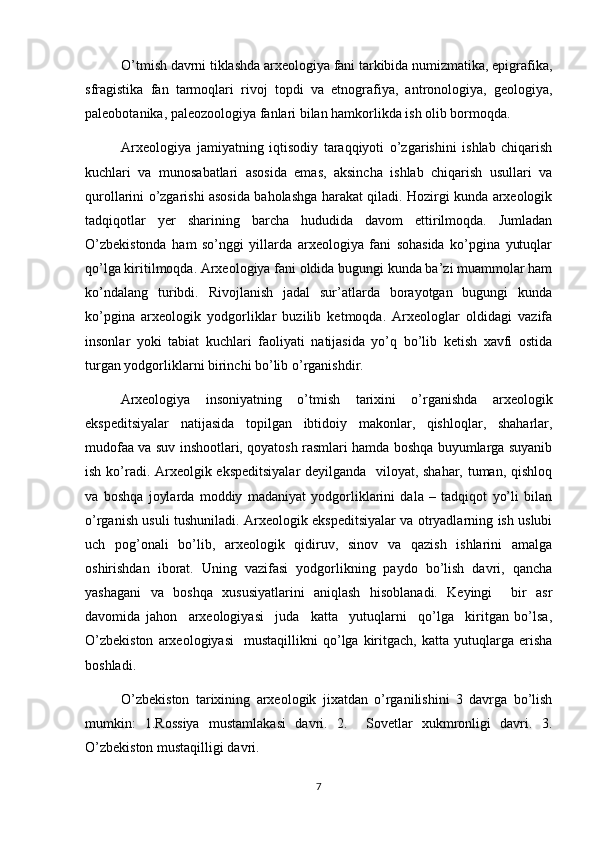 O’tmish davrni tiklashda arxeologiya fani tarkibida numizmatika, epigrafika,
sfragistika   fan   tarmoqlari   rivoj   topdi   va   etnografiya,   antronologiya,   geologiya,
paleobotanika, paleozoologiya fanlari bilan hamkorlikda ish olib bormoqda.
Arxeologiya   jamiyatning   iqtisodiy   taraqqiyoti   o’zgarishini   ishlab   chiqarish
kuchlari   va   munosabatlari   asosida   emas,   aksincha   ishlab   chiqarish   usullari   va
qurollarini o’zgarishi asosida baholashga harakat qiladi. Hozirgi kunda arxeologik
tadqiqotlar   yer   sharining   barcha   hududida   davom   ettirilmoqda.   Jumladan
O’zbekistonda   ham   so’nggi   yillarda   arxeologiya   fani   sohasida   ko’pgina   yutuqlar
qo’lga kiritilmoqda. Arxeologiya fani oldida bugungi kunda ba’zi muammolar ham
ko’ndalang   turibdi.   Rivojlanish   jadal   sur’atlarda   borayotgan   bugungi   kunda
ko’pgina   arxeologik   yodgorliklar   buzilib   ketmoqda.   Arxeologlar   oldidagi   vazifa
insonlar   yoki   tabiat   kuchlari   faoliyati   natijasida   yo’q   bo’lib   ketish   xavfi   ostida
turgan yodgorliklarni birinchi bo’lib o’rganishdir.
Arxeologiya   insoniyatning   o’tmish   tarixini   o’rganishda   arxeologik
ekspeditsiyalar   natijasida   topilgan   ibtidoiy   makonlar,   qishloqlar,   shaharlar,
mudofaa va suv inshootlari, qoyatosh rasmlari hamda boshqa buyumlarga suyanib
ish ko’radi. Arxeolgik ekspeditsiyalar  deyilganda   viloyat, shahar, tuman, qishloq
va   boshqa   joylarda   moddiy   madaniyat   yodgorliklarini   dala   –   tadqiqot   yo’li   bilan
o’rganish usuli tushuniladi. Arxeologik ekspeditsiyalar va otryadlarning ish uslubi
uch   pog’onali   bo’lib,   arxeologik   qidiruv,   sinov   va   qazish   ishlarini   amalga
oshirishdan   iborat.   Uning   vazifasi   yodgorlikning   paydo   bo’lish   davri,   qancha
yashagani   va   boshqa   xususiyatlarini   aniqlash   hisoblanadi.   Keyingi     bir   asr
davomida   jahon     arxeologiyasi     juda     katta     yutuqlarni     qo’lga     kiritgan   bo’lsa,
O’zbekiston   arxeologiyasi     mustaqillikni   qo’lga   kiritgach,   katta   yutuqlarga   erisha
boshladi. 
O’zbekiston   tarixining   arxeologik   jixatdan   o’rganilishini   3   davrga   bo’lish
mumkin:   1.Rossiya   mustamlakasi   davri.   2.     Sovetlar   xukmronligi   davri.   3.
O’zbekiston mustaqilligi davri.
7 