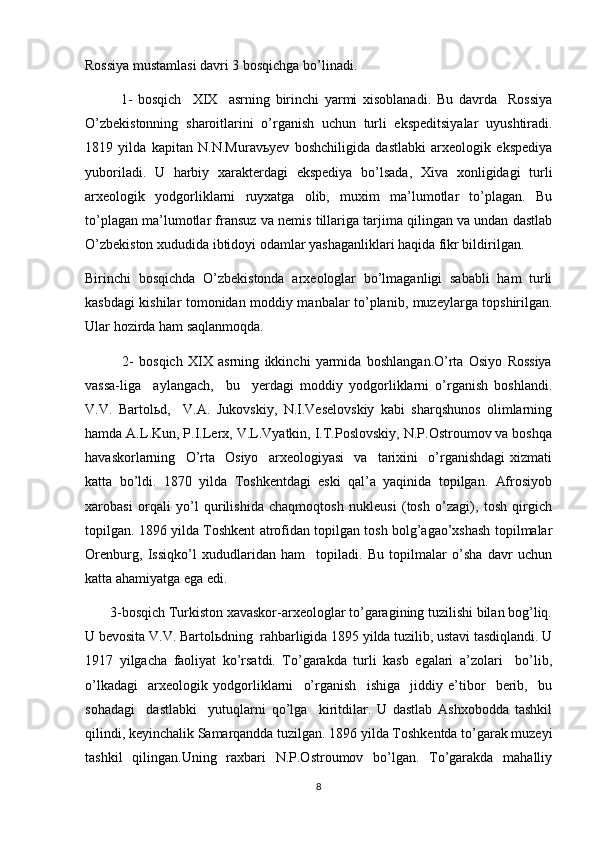 Rossiya mustamlasi davri 3 bosqichga bo’linadi.
1-   bosqich     XIX     asrning   birinchi   yarmi   xisoblanadi.   Bu   davrda     Rossiya
O’zbekistonning   sharoitlarini   o’rganish   uchun   turli   ekspeditsiyalar   uyushtiradi.
1819   yilda   kapitan   N.N.Muravьyev   boshchiligida   dastlabki   arxeologik   ekspediya
yuboriladi.   U   harbiy   xarakterdagi   ekspediya   bo’lsada,   Xiva   xonligidagi   turli
arxeologik   yodgorliklarni   ruyxatga   olib,   muxim   ma’lumotlar   to’plagan.   Bu
to’plagan ma’lumotlar fransuz va nemis tillariga tarjima qilingan va undan dastlab
O’zbekiston xududida ibtidoyi odamlar yashaganliklari haqida fikr bildirilgan. 
Birinchi   bosqichda   O’zbekistonda   arxeologlar   bo’lmaganligi   sababli   ham   turli
kasbdagi kishilar tomonidan moddiy manbalar to’planib, muzeylarga topshirilgan.
Ular hozirda ham saqlanmoqda.    
              2-   bosqich   XIX   asrning   ikkinchi   yarmida   boshlangan.O’rta   Osiyo   Rossiya
vassa-liga     aylangach,     bu     yerdagi   moddiy   yodgorliklarni   o’rganish   boshlandi.
V.V.   Bartolьd,     V.A.   Jukovskiy,   N.I.Veselovskiy   kabi   sharqshunos   olimlarning
hamda A.L.Kun, P.I.Lerx, V.L.Vyatkin, I.T.Poslovskiy, N.P.Ostroumov va boshqa
havaskorlarning     O’rta     Osiyo     arxeologiyasi     va     tarixini     o’rganishdagi   xizmati
katta   bo’ldi.   1870   yilda   Toshkentdagi   eski   qal’a   yaqinida   topilgan.   Afrosiyob
xarobasi   orqali   yo’l   qurilishida   chaqmoqtosh   nukleusi   (tosh   o’zagi),   tosh   qirgich
topilgan. 1896 yilda Toshkent atrofidan topilgan tosh bolg’agao’xshash topilmalar
Orenburg,   Issiqko’l   xududlaridan   ham     topiladi.   Bu   topilmalar   o’sha   davr   uchun
katta ahamiyatga ega edi.  
       3-bosqich Turkiston xavaskor-arxeologlar to’garagining tuzilishi bilan bog’liq.
U bevosita V.V. Bartolьdning  rahbarligida 1895 yilda tuzilib, ustavi tasdiqlandi. U
1917   yilgacha   faoliyat   ko’rsatdi.   To’garakda   turli   kasb   egalari   a’zolari     bo’lib,
o’lkadagi     arxeologik   yodgorliklarni     o’rganish     ishiga     jiddiy   e’tibor     berib,     bu
sohadagi     dastlabki     yutuqlarni   qo’lga     kiritdilar.   U   dastlab   Ashxobodda   tashkil
qilindi, keyinchalik Samarqandda tuzilgan. 1896 yilda Toshkentda to’garak muzeyi
tashkil   qilingan.Uning   raxbari   N.P.Ostroumov   bo’lgan.   To’garakda   mahalliy
8 