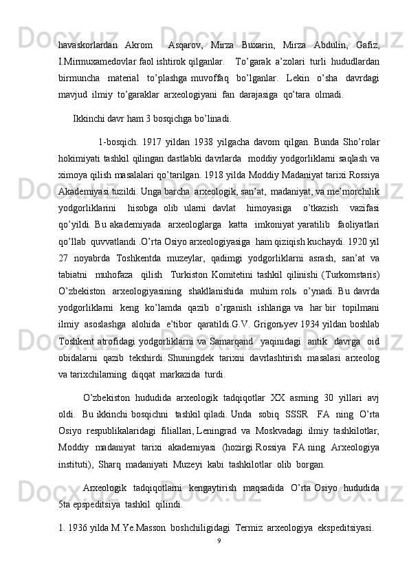 havaskorlardan   Akrom     Asqarov,   Mirza   Buxarin,   Mirza   Abdulin,   Gafiz,
I.Mirmuxamedovlar faol ishtirok qilganlar.    To’garak  a’zolari  turli  hududlardan
birmuncha     material     to’plashga   muvoffaq     bo’lganlar.     Lekin     o’sha     davrdagi
mavjud  ilmiy  to’garaklar  arxeologiyani  fan  darajasiga  qo’tara  olmadi.
      Ikkinchi davr ham 3 bosqichga bo’linadi.
                    1-bosqich.   1917   yildan   1938   yilgacha   davom   qilgan.   Bunda   Sho’rolar
hokimiyati tashkil qilingan dastlabki  davrlarda   moddiy yodgorliklarni saqlash va
ximoya qilish masalalari qo’tarilgan. 1918 yilda Moddiy Madaniyat tarixi Rossiya
Akademiyasi tuzildi. Unga barcha  arxeologik, san’at,  madaniyat, va me’morchilik
yodgorliklarini     hisobga   olib   ularni   davlat     himoyasiga     o’tkazish     vazifasi
qo’yildi.   Bu   akademiyada     arxeologlarga     katta     imkoniyat   yaratilib     faoliyatlari
qo’llab  quvvatlandi .O’rta Osiyo arxeologiyasiga  ham qiziqish kuchaydi. 1920 yil
27   noyabrda   Toshkentda   muzeylar,   qadimgi   yodgorliklarni   asrash,   san’at   va
tabiatni     muhofaza     qilish     Turkiston   Komitetini   tashkil   qilinishi   (Turkomstaris)
O’zbekiston     arxeologiyasining     shakllanishida     muhim   rolь     o’ynadi.   Bu   davrda
yodgorliklarni   keng   ko’lamda   qazib   o’rganish   ishlariga va   har bir   topilmani
ilmiy   asoslashga   alohida   e’tibor   qaratildi.G.V. Grigorьyev 1934 yildan boshlab
Toshkent   atrofidagi   yodgorliklarni   va   Samarqand     yaqinidagi     antik     davrga     oid
obidalarni  qazib  tekshirdi. Shuningdek  tarixni  davrlashtirish  masalasi  arxeolog
va tarixchilarning  diqqat  markazida  turdi. 
O’zbekiston  hududida  arxeologik  tadqiqotlar  XX  asrning  30  yillari  avj
oldi.   Bu ikkinchi bosqichni   tashkil qiladi. Unda   sobiq   SSSR     FA   ning   O’rta
Osiyo  respublikalaridagi  filiallari, Leningrad  va  Moskvadagi  ilmiy  tashkilotlar,
Moddiy   madaniyat   tarixi   akademiyasi   (hozirgi Rossiya   FA ning   Arxeologiya
instituti),  Sharq  madaniyati  Muzeyi  kabi  tashkilotlar  olib  borgan.
Arxeologik   tadqiqotlarni   kengaytirish   maqsadida   O’rta Osiyo   hududida
5ta epspeditsiya  tashkil  qilindi.
1. 1936 yilda M.Ye.Masson  boshchiligidagi  Termiz  arxeologiya  ekspeditsiyasi.
9 